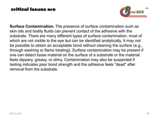 Surface Contamination. The presence of surface contamination such as
skin oils and bodily fluids can prevent contact of the adhesive with the
substrate. There are many different types of surface contamination, most of
which are not visible to the eye but can be identified analytically. It may not
be possible to obtain an acceptable bond without cleaning the surface (e.g.,
through washing or flame treating). Surface contamination may be present if
one can detect loose material on the surface of a substrate or the material
feels slippery, greasy, or slimy. Contamination may also be suspected if
testing indicates poor bond strength and the adhesive feels "dead" after
removal from the substrate.
critical Issues are
28-01-2013 59
 