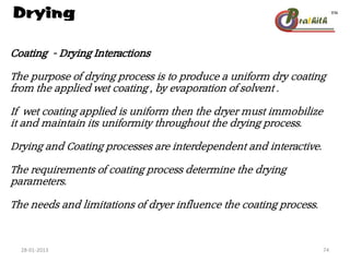 Drying
Coating - Drying Interactions
The purpose of drying process is to produce a uniform dry coating
from the applied wet coating , by evaporation of solvent .
If wet coating applied is uniform then the dryer must immobilize
it and maintain its uniformity throughout the drying process.
Drying and Coating processes are interdependent and interactive.
The requirements of coating process determine the drying
parameters.
The needs and limitations of dryer influence the coating process.
28-01-2013 74
 
