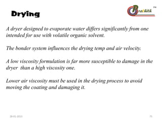 Drying
A dryer designed to evaporate water differs significantly from one
intended for use with volatile organic solvent.
The bonder system influences the drying temp and air velocity.
A low viscosity formulation is far more susceptible to damage in the
dryer than a high viscosity one.
Lower air viscosity must be used in the drying process to avoid
moving the coating and damaging it.
28-01-2013 75
 
