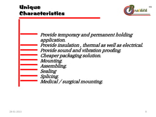 Unique
Characteristics
Provide temporary and permanent holding
application.
Provide insulation , thermal as well as electrical.
Provide sound and vibration proofing.
Cheaper packaging solution.
Mounting.
Assembling.
Sealing
Splicing.
Medical / surgical mounting.
28-01-2013 8
 
