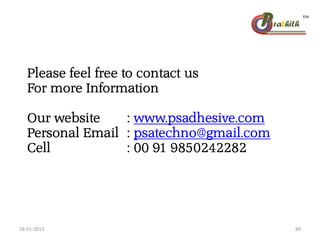 Please feel free to contact us
For more Information
Our website : www.psadhesive.com
Personal Email : psatechno@gmail.com
Cell : 00 91 9850242282
28-01-2013 89
 