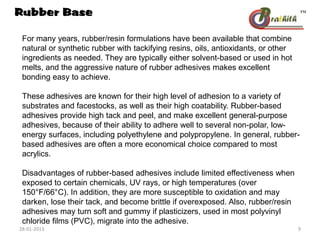 For many years, rubber/resin formulations have been available that combine
natural or synthetic rubber with tackifying resins, oils, antioxidants, or other
ingredients as needed. They are typically either solvent-based or used in hot
melts, and the aggressive nature of rubber adhesives makes excellent
bonding easy to achieve.
These adhesives are known for their high level of adhesion to a variety of
substrates and facestocks, as well as their high coatability. Rubber-based
adhesives provide high tack and peel, and make excellent general-purpose
adhesives, because of their ability to adhere well to several non-polar, low-
energy surfaces, including polyethylene and polypropylene. In general, rubber-
based adhesives are often a more economical choice compared to most
acrylics.
Disadvantages of rubber-based adhesives include limited effectiveness when
exposed to certain chemicals, UV rays, or high temperatures (over
150°F/66°C). In addition, they are more susceptible to oxidation and may
darken, lose their tack, and become brittle if overexposed. Also, rubber/resin
adhesives may turn soft and gummy if plasticizers, used in most polyvinyl
chloride films (PVC), migrate into the adhesive.
Rubber Base
28-01-2013 9
 