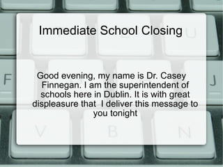Immediate School Closing Good evening, my name is Dr. Casey Finnegan. I am the superintendent of schools here in Dublin. It is with great displeasure that  I deliver this message to you tonight 