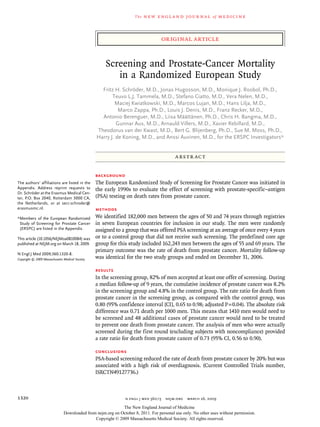 The   n e w e ng l a n d j o u r na l    of   m e dic i n e



                                                                                     original article


                                                      Screening and Prostate-Cancer Mortality
                                                         in a Randomized European Study
                                                    Fritz H. Schröder, M.D., Jonas Hugosson, M.D., Monique J. Roobol, Ph.D.,
                                                         Teuvo L.J. Tammela, M.D., Stefano Ciatto, M.D., Vera Nelen, M.D.,
                                                          Maciej Kwiatkowski, M.D., Marcos Lujan, M.D., Hans Lilja, M.D.,
                                                            Marco Zappa, Ph.D., Louis J. Denis, M.D., Franz Recker, M.D.,
                                                    Antonio Berenguer, M.D., Liisa Määttänen, Ph.D., Chris H. Bangma, M.D.,
                                                           Gunnar Aus, M.D., Arnauld Villers, M.D., Xavier Rebillard, M.D.,
                                                  Theodorus van der Kwast, M.D., Bert G. Blijenberg, Ph.D., Sue M. Moss, Ph.D.,
                                                  Harry J. de Koning, M.D., and Anssi Auvinen, M.D., for the ERSPC Investigators*


                                                                                          A bs t r ac t


                                                  Background
The authors’ affiliations are listed in the       The European Randomized Study of Screening for Prostate Cancer was initiated in
Appendix. Address reprint requests to             the early 1990s to evaluate the effect of screening with prostate-specific–antigen
Dr. Schröder at the Erasmus Medical Cen-
ter, P.O. Box 2040, Rotterdam 3000 CA,            (PSA) testing on death rates from prostate cancer.
the Netherlands, or at secr.schroder@
erasmusmc.nl.                                     Methods
*Members of the European Randomized               We identified 182,000 men between the ages of 50 and 74 years through registries
 Study of Screening for Prostate Cancer           in seven European countries for inclusion in our study. The men were randomly
 (ERSPC) are listed in the Appendix.              assigned to a group that was offered PSA screening at an average of once every 4 years
This article (10.1056/NEJMoa0810084) was          or to a control group that did not receive such screening. The predefined core age
published at NEJM.org on March 18, 2009.          group for this study included 162,243 men between the ages of 55 and 69 years. The
                                                  primary outcome was the rate of death from prostate cancer. Mortality follow-up
N Engl J Med 2009;360:1320-8.
Copyright © 2009 Massachusetts Medical Society.   was identical for the two study groups and ended on December 31, 2006.

                                                  Results
                                                  In the screening group, 82% of men accepted at least one offer of screening. During
                                                  a median follow-up of 9 years, the cumulative incidence of prostate cancer was 8.2%
                                                  in the screening group and 4.8% in the control group. The rate ratio for death from
                                                  prostate cancer in the screening group, as compared with the control group, was
                                                  0.80 (95% confidence interval [CI], 0.65 to 0.98; adjusted P = 0.04). The absolute risk
                                                  difference was 0.71 death per 1000 men. This means that 1410 men would need to
                                                  be screened and 48 additional cases of prostate cancer would need to be treated
                                                  to prevent one death from prostate cancer. The analysis of men who were actually
                                                  screened during the first round (excluding subjects with noncompliance) provided
                                                  a rate ratio for death from prostate cancer of 0.73 (95% CI, 0.56 to 0.90).

                                                  Conclusions
                                                  PSA-based screening reduced the rate of death from prostate cancer by 20% but was
                                                  associated with a high risk of overdiagnosis. (Current Controlled Trials number,
                                                  ISRCTN49127736.)



1320                                                           n engl j med 360;13    nejm.org   march 26, 2009

                                                            The New England Journal of Medicine
                               Downloaded from nejm.org on October 8, 2011. For personal use only. No other uses without permission.
                                              Copyright © 2009 Massachusetts Medical Society. All rights reserved.
 