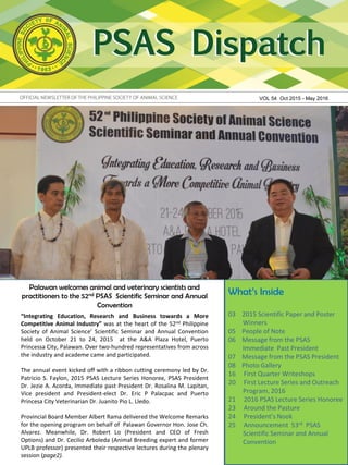 Palawan welcomes animal and veterinary scientists and
practitioners to the 52nd PSAS Scientific Seminar and Annual
Convention
VOL 54 Oct 2015 - May 2016
What’s Inside
03 2015 Scientific Paper and Poster
Winners
05 People of Note
06 Message from the PSAS
Immediate Past President
07 Message from the PSAS President
08 Photo Gallery
16 First Quarter Writeshops
20 First Lecture Series and Outreach
Program, 2016
21 2016 PSAS Lecture Series Honoree
23 Around the Pasture
24 President’s Nook
25 Announcement 53rd PSAS
Scientific Seminar and Annual
Convention
“Integrating Education, Research and Business towards a More
Competitive Animal Industry” was at the heart of the 52nd Philippine
Society of Animal Science’ Scientific Seminar and Annual Convention
held on October 21 to 24, 2015 at the A&A Plaza Hotel, Puerto
Princessa City, Palawan. Over two-hundred representatives from across
the industry and academe came and participated.
The annual event kicked off with a ribbon cutting ceremony led by Dr.
Patricio S. Faylon, 2015 PSAS Lecture Series Honoree, PSAS President
Dr. Jezie A. Acorda, Immediate past President Dr. Rosalina M. Lapitan,
Vice president and President-elect Dr. Eric P Palacpac and Puerto
Princesa City Veterinarian Dr. Juanito Pio L. Lledo.
Provincial Board Member Albert Rama delivered the Welcome Remarks
for the opening program on behalf of Palawan Governor Hon. Jose Ch.
Alvarez. Meanwhile, Dr. Robert Lo (President and CEO of Fresh
Options) and Dr. Cecilio Arboleda (Animal Breeding expert and former
UPLB professor) presented their respective lectures during the plenary
session (page2).
 