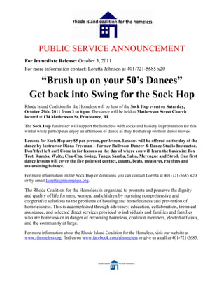 PUBLIC SERVICE ANNOUNCEMENT
For Immediate Release: October 3, 2011
For more information contact: Loretta Johnson at 401-721-5685 x20

    “Brush up on your 50’s Dances”
  Get back into Swing for the Sock Hop
Rhode Island Coalition for the Homeless will be host of the Sock Hop event on Saturday,
October 29th, 2011 from 3 to 6 pm. The dance will be held at Mathewson Street Church
located at 134 Mathewson St, Providence, RI.

The Sock Hop fundraiser will support the homeless with socks and hosiery in preparation for this
winter while participates enjoy an afternoon of dance as they freshen up on their dance moves.

Lessons for Sock Hop are $5 per person, per lesson. Lessons will be offered on the day of the
dance by Instructor Diana Freeman—Former Ballroom Dancer & Dance Studio Instructor.
Don’t feel left out! Come in for lessons on the day of where you will learn the basics in: Fox
Trot, Rumba, Waltz, Cha-Cha, Swing, Tango, Samba, Salsa, Merengue and Stroll. Our first
dance lessons will cover the five points of contact, counts, beats, measures, rhythms and
maintaining balance.

For more information on the Sock Hop or donations you can contact Loretta at 401-721-5685 x20
or by email Loretta@rihomeless.org.

The Rhode Coalition for the Homeless is organized to promote and preserve the dignity
and quality of life for men, women, and children by pursuing comprehensive and
cooperative solutions to the problems of housing and homelessness and prevention of
homelessness. This is accomplished through advocacy, education, collaboration, technical
assistance, and selected direct services provided to individuals and families and families
who are homeless or in danger of becoming homeless, coalition members, elected officials,
and the community at large.

For more information about the Rhode Island Coalition for the Homeless, visit our website at
www.rihomeless.org, find us on www.facebook.com/rihomeless or give us a call at 401-721-5685.
 