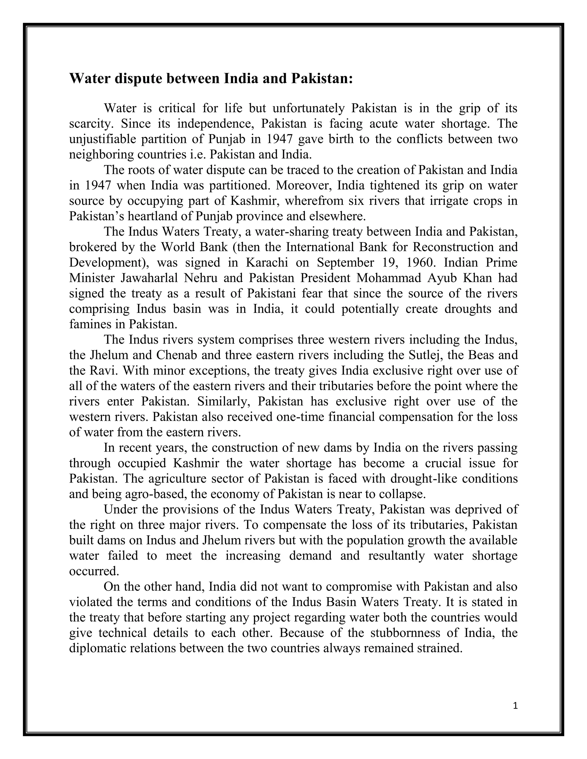 1
Water dispute between India and Pakistan:
Water is critical for life but unfortunately Pakistan is in the grip of its
scarcity. Since its independence, Pakistan is facing acute water shortage. The
unjustifiable partition of Punjab in 1947 gave birth to the conflicts between two
neighboring countries i.e. Pakistan and India.
The roots of water dispute can be traced to the creation of Pakistan and India
in 1947 when India was partitioned. Moreover, India tightened its grip on water
source by occupying part of Kashmir, wherefrom six rivers that irrigate crops in
Pakistan’s heartland of Punjab province and elsewhere.
The Indus Waters Treaty, a water-sharing treaty between India and Pakistan,
brokered by the World Bank (then the International Bank for Reconstruction and
Development), was signed in Karachi on September 19, 1960. Indian Prime
Minister Jawaharlal Nehru and Pakistan President Mohammad Ayub Khan had
signed the treaty as a result of Pakistani fear that since the source of the rivers
comprising Indus basin was in India, it could potentially create droughts and
famines in Pakistan.
The Indus rivers system comprises three western rivers including the Indus,
the Jhelum and Chenab and three eastern rivers including the Sutlej, the Beas and
the Ravi. With minor exceptions, the treaty gives India exclusive right over use of
all of the waters of the eastern rivers and their tributaries before the point where the
rivers enter Pakistan. Similarly, Pakistan has exclusive right over use of the
western rivers. Pakistan also received one-time financial compensation for the loss
of water from the eastern rivers.
In recent years, the construction of new dams by India on the rivers passing
through occupied Kashmir the water shortage has become a crucial issue for
Pakistan. The agriculture sector of Pakistan is faced with drought-like conditions
and being agro-based, the economy of Pakistan is near to collapse.
Under the provisions of the Indus Waters Treaty, Pakistan was deprived of
the right on three major rivers. To compensate the loss of its tributaries, Pakistan
built dams on Indus and Jhelum rivers but with the population growth the available
water failed to meet the increasing demand and resultantly water shortage
occurred.
On the other hand, India did not want to compromise with Pakistan and also
violated the terms and conditions of the Indus Basin Waters Treaty. It is stated in
the treaty that before starting any project regarding water both the countries would
give technical details to each other. Because of the stubbornness of India, the
diplomatic relations between the two countries always remained strained.
 