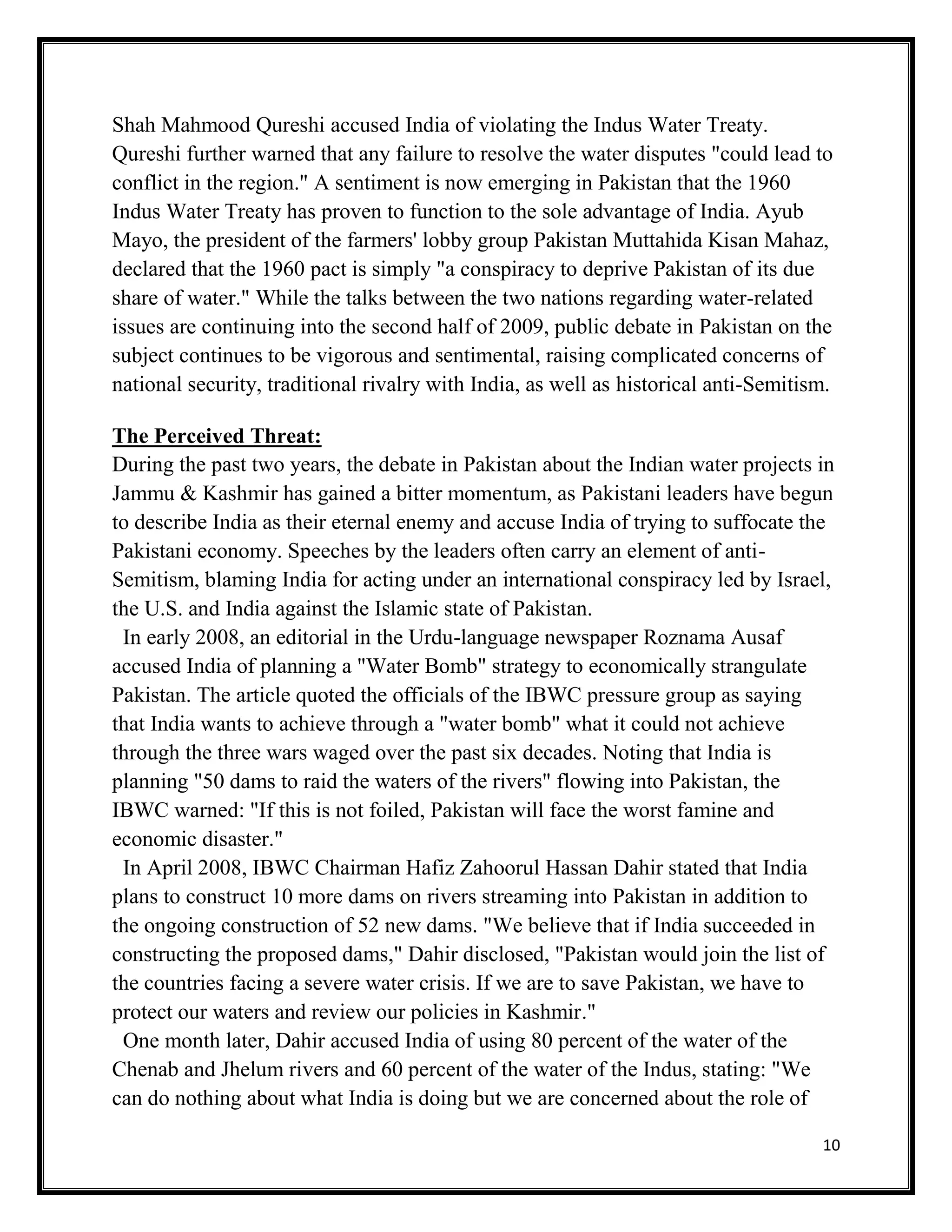 10
Shah Mahmood Qureshi accused India of violating the Indus Water Treaty.
Qureshi further warned that any failure to resolve the water disputes "could lead to
conflict in the region." A sentiment is now emerging in Pakistan that the 1960
Indus Water Treaty has proven to function to the sole advantage of India. Ayub
Mayo, the president of the farmers' lobby group Pakistan Muttahida Kisan Mahaz,
declared that the 1960 pact is simply "a conspiracy to deprive Pakistan of its due
share of water." While the talks between the two nations regarding water-related
issues are continuing into the second half of 2009, public debate in Pakistan on the
subject continues to be vigorous and sentimental, raising complicated concerns of
national security, traditional rivalry with India, as well as historical anti-Semitism.
The Perceived Threat:
During the past two years, the debate in Pakistan about the Indian water projects in
Jammu & Kashmir has gained a bitter momentum, as Pakistani leaders have begun
to describe India as their eternal enemy and accuse India of trying to suffocate the
Pakistani economy. Speeches by the leaders often carry an element of anti-
Semitism, blaming India for acting under an international conspiracy led by Israel,
the U.S. and India against the Islamic state of Pakistan.
In early 2008, an editorial in the Urdu-language newspaper Roznama Ausaf
accused India of planning a "Water Bomb" strategy to economically strangulate
Pakistan. The article quoted the officials of the IBWC pressure group as saying
that India wants to achieve through a "water bomb" what it could not achieve
through the three wars waged over the past six decades. Noting that India is
planning "50 dams to raid the waters of the rivers" flowing into Pakistan, the
IBWC warned: "If this is not foiled, Pakistan will face the worst famine and
economic disaster."
In April 2008, IBWC Chairman Hafiz Zahoorul Hassan Dahir stated that India
plans to construct 10 more dams on rivers streaming into Pakistan in addition to
the ongoing construction of 52 new dams. "We believe that if India succeeded in
constructing the proposed dams," Dahir disclosed, "Pakistan would join the list of
the countries facing a severe water crisis. If we are to save Pakistan, we have to
protect our waters and review our policies in Kashmir."
One month later, Dahir accused India of using 80 percent of the water of the
Chenab and Jhelum rivers and 60 percent of the water of the Indus, stating: "We
can do nothing about what India is doing but we are concerned about the role of
 