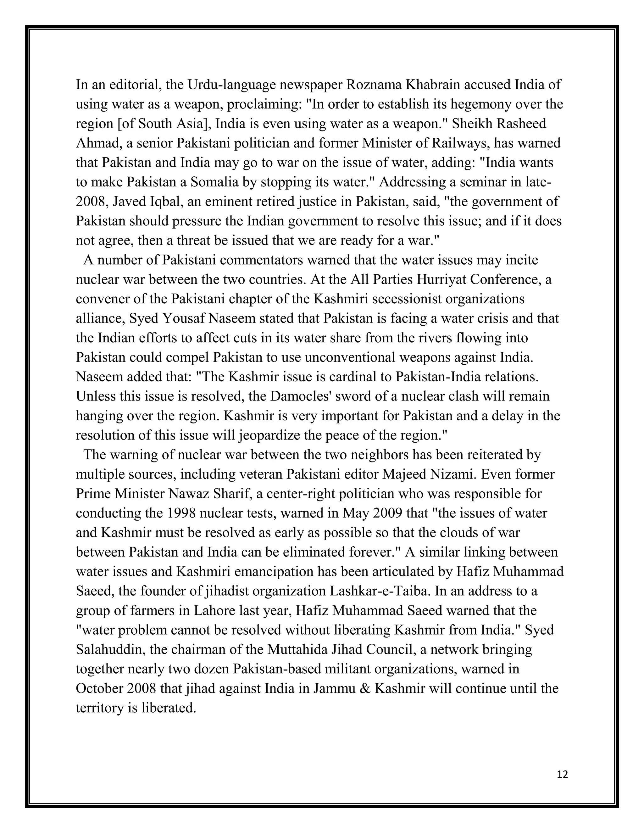 12
In an editorial, the Urdu-language newspaper Roznama Khabrain accused India of
using water as a weapon, proclaiming: "In order to establish its hegemony over the
region [of South Asia], India is even using water as a weapon." Sheikh Rasheed
Ahmad, a senior Pakistani politician and former Minister of Railways, has warned
that Pakistan and India may go to war on the issue of water, adding: "India wants
to make Pakistan a Somalia by stopping its water." Addressing a seminar in late-
2008, Javed Iqbal, an eminent retired justice in Pakistan, said, "the government of
Pakistan should pressure the Indian government to resolve this issue; and if it does
not agree, then a threat be issued that we are ready for a war."
A number of Pakistani commentators warned that the water issues may incite
nuclear war between the two countries. At the All Parties Hurriyat Conference, a
convener of the Pakistani chapter of the Kashmiri secessionist organizations
alliance, Syed Yousaf Naseem stated that Pakistan is facing a water crisis and that
the Indian efforts to affect cuts in its water share from the rivers flowing into
Pakistan could compel Pakistan to use unconventional weapons against India.
Naseem added that: "The Kashmir issue is cardinal to Pakistan-India relations.
Unless this issue is resolved, the Damocles' sword of a nuclear clash will remain
hanging over the region. Kashmir is very important for Pakistan and a delay in the
resolution of this issue will jeopardize the peace of the region."
The warning of nuclear war between the two neighbors has been reiterated by
multiple sources, including veteran Pakistani editor Majeed Nizami. Even former
Prime Minister Nawaz Sharif, a center-right politician who was responsible for
conducting the 1998 nuclear tests, warned in May 2009 that "the issues of water
and Kashmir must be resolved as early as possible so that the clouds of war
between Pakistan and India can be eliminated forever." A similar linking between
water issues and Kashmiri emancipation has been articulated by Hafiz Muhammad
Saeed, the founder of jihadist organization Lashkar-e-Taiba. In an address to a
group of farmers in Lahore last year, Hafiz Muhammad Saeed warned that the
"water problem cannot be resolved without liberating Kashmir from India." Syed
Salahuddin, the chairman of the Muttahida Jihad Council, a network bringing
together nearly two dozen Pakistan-based militant organizations, warned in
October 2008 that jihad against India in Jammu & Kashmir will continue until the
territory is liberated.
 