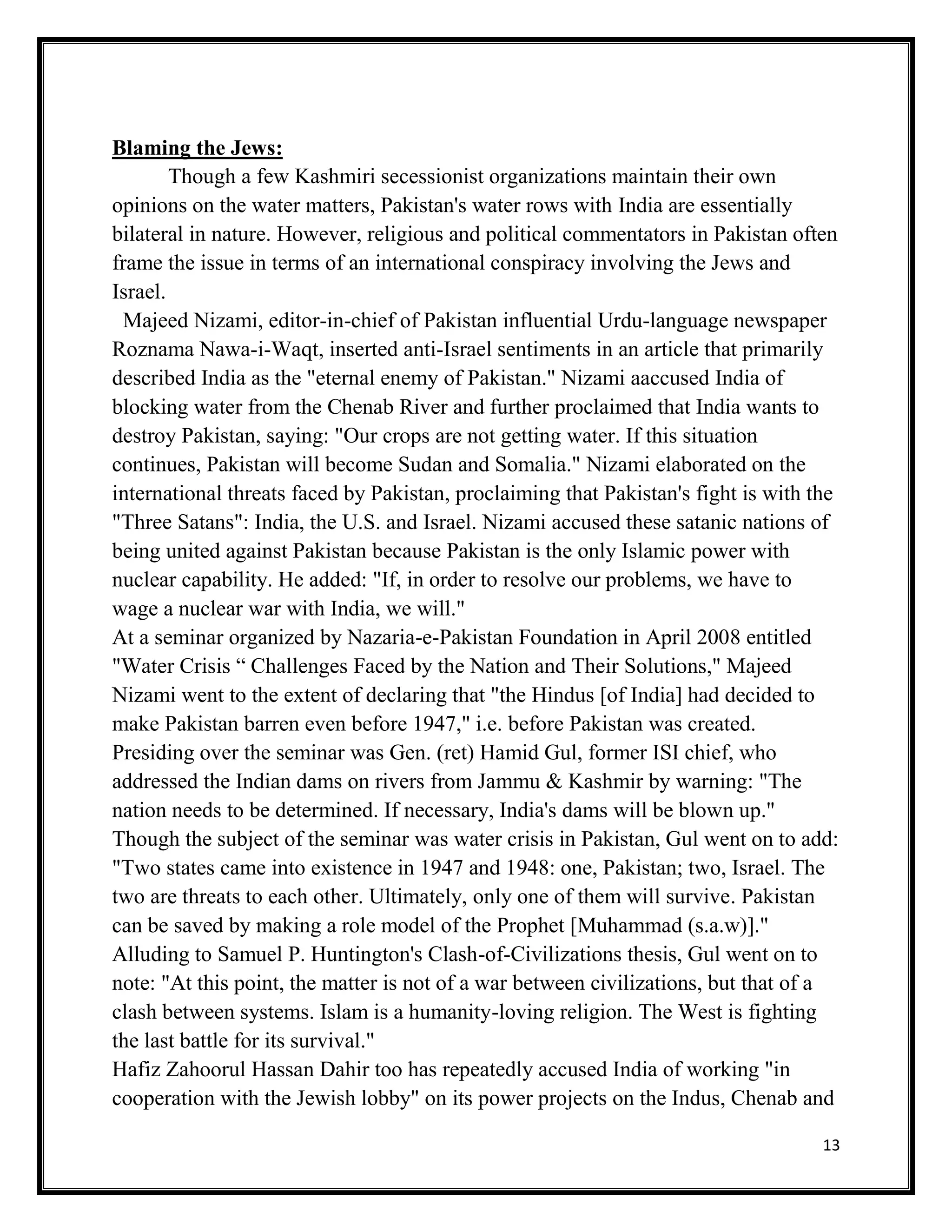 13
Blaming the Jews:
Though a few Kashmiri secessionist organizations maintain their own
opinions on the water matters, Pakistan's water rows with India are essentially
bilateral in nature. However, religious and political commentators in Pakistan often
frame the issue in terms of an international conspiracy involving the Jews and
Israel.
Majeed Nizami, editor-in-chief of Pakistan influential Urdu-language newspaper
Roznama Nawa-i-Waqt, inserted anti-Israel sentiments in an article that primarily
described India as the "eternal enemy of Pakistan." Nizami aaccused India of
blocking water from the Chenab River and further proclaimed that India wants to
destroy Pakistan, saying: "Our crops are not getting water. If this situation
continues, Pakistan will become Sudan and Somalia." Nizami elaborated on the
international threats faced by Pakistan, proclaiming that Pakistan's fight is with the
"Three Satans": India, the U.S. and Israel. Nizami accused these satanic nations of
being united against Pakistan because Pakistan is the only Islamic power with
nuclear capability. He added: "If, in order to resolve our problems, we have to
wage a nuclear war with India, we will."
At a seminar organized by Nazaria-e-Pakistan Foundation in April 2008 entitled
"Water Crisis “ Challenges Faced by the Nation and Their Solutions," Majeed
Nizami went to the extent of declaring that "the Hindus [of India] had decided to
make Pakistan barren even before 1947," i.e. before Pakistan was created.
Presiding over the seminar was Gen. (ret) Hamid Gul, former ISI chief, who
addressed the Indian dams on rivers from Jammu & Kashmir by warning: "The
nation needs to be determined. If necessary, India's dams will be blown up."
Though the subject of the seminar was water crisis in Pakistan, Gul went on to add:
"Two states came into existence in 1947 and 1948: one, Pakistan; two, Israel. The
two are threats to each other. Ultimately, only one of them will survive. Pakistan
can be saved by making a role model of the Prophet [Muhammad (s.a.w)]."
Alluding to Samuel P. Huntington's Clash-of-Civilizations thesis, Gul went on to
note: "At this point, the matter is not of a war between civilizations, but that of a
clash between systems. Islam is a humanity-loving religion. The West is fighting
the last battle for its survival."
Hafiz Zahoorul Hassan Dahir too has repeatedly accused India of working "in
cooperation with the Jewish lobby" on its power projects on the Indus, Chenab and
 