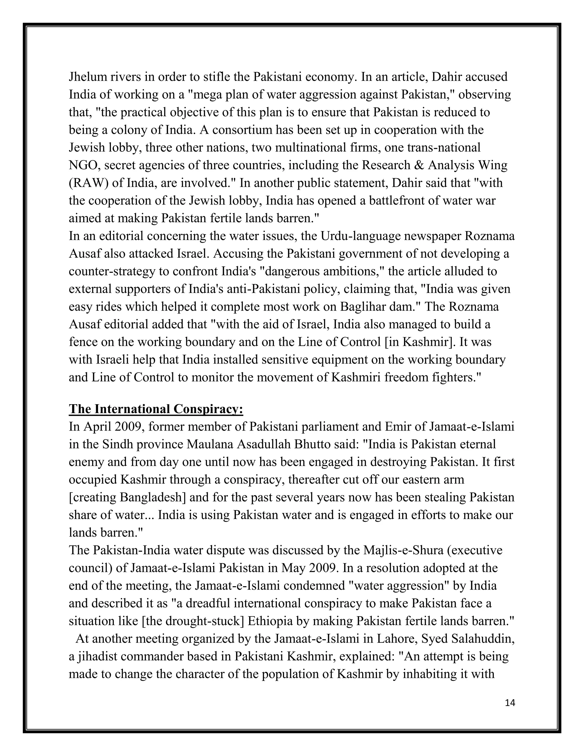 14
Jhelum rivers in order to stifle the Pakistani economy. In an article, Dahir accused
India of working on a "mega plan of water aggression against Pakistan," observing
that, "the practical objective of this plan is to ensure that Pakistan is reduced to
being a colony of India. A consortium has been set up in cooperation with the
Jewish lobby, three other nations, two multinational firms, one trans-national
NGO, secret agencies of three countries, including the Research & Analysis Wing
(RAW) of India, are involved." In another public statement, Dahir said that "with
the cooperation of the Jewish lobby, India has opened a battlefront of water war
aimed at making Pakistan fertile lands barren."
In an editorial concerning the water issues, the Urdu-language newspaper Roznama
Ausaf also attacked Israel. Accusing the Pakistani government of not developing a
counter-strategy to confront India's "dangerous ambitions," the article alluded to
external supporters of India's anti-Pakistani policy, claiming that, "India was given
easy rides which helped it complete most work on Baglihar dam." The Roznama
Ausaf editorial added that "with the aid of Israel, India also managed to build a
fence on the working boundary and on the Line of Control [in Kashmir]. It was
with Israeli help that India installed sensitive equipment on the working boundary
and Line of Control to monitor the movement of Kashmiri freedom fighters."
The International Conspiracy:
In April 2009, former member of Pakistani parliament and Emir of Jamaat-e-Islami
in the Sindh province Maulana Asadullah Bhutto said: "India is Pakistan eternal
enemy and from day one until now has been engaged in destroying Pakistan. It first
occupied Kashmir through a conspiracy, thereafter cut off our eastern arm
[creating Bangladesh] and for the past several years now has been stealing Pakistan
share of water... India is using Pakistan water and is engaged in efforts to make our
lands barren."
The Pakistan-India water dispute was discussed by the Majlis-e-Shura (executive
council) of Jamaat-e-Islami Pakistan in May 2009. In a resolution adopted at the
end of the meeting, the Jamaat-e-Islami condemned "water aggression" by India
and described it as "a dreadful international conspiracy to make Pakistan face a
situation like [the drought-stuck] Ethiopia by making Pakistan fertile lands barren."
At another meeting organized by the Jamaat-e-Islami in Lahore, Syed Salahuddin,
a jihadist commander based in Pakistani Kashmir, explained: "An attempt is being
made to change the character of the population of Kashmir by inhabiting it with
 