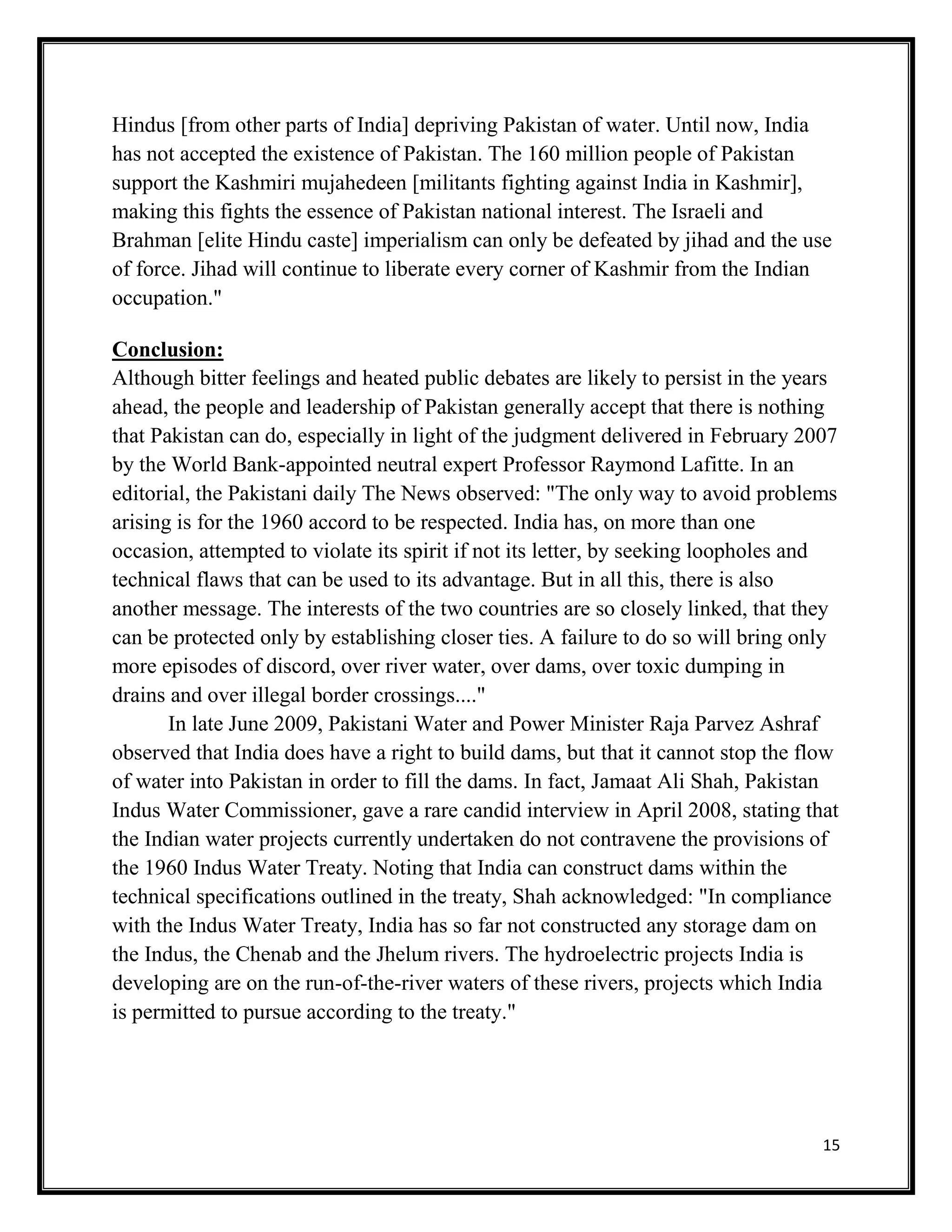 15
Hindus [from other parts of India] depriving Pakistan of water. Until now, India
has not accepted the existence of Pakistan. The 160 million people of Pakistan
support the Kashmiri mujahedeen [militants fighting against India in Kashmir],
making this fights the essence of Pakistan national interest. The Israeli and
Brahman [elite Hindu caste] imperialism can only be defeated by jihad and the use
of force. Jihad will continue to liberate every corner of Kashmir from the Indian
occupation."
Conclusion:
Although bitter feelings and heated public debates are likely to persist in the years
ahead, the people and leadership of Pakistan generally accept that there is nothing
that Pakistan can do, especially in light of the judgment delivered in February 2007
by the World Bank-appointed neutral expert Professor Raymond Lafitte. In an
editorial, the Pakistani daily The News observed: "The only way to avoid problems
arising is for the 1960 accord to be respected. India has, on more than one
occasion, attempted to violate its spirit if not its letter, by seeking loopholes and
technical flaws that can be used to its advantage. But in all this, there is also
another message. The interests of the two countries are so closely linked, that they
can be protected only by establishing closer ties. A failure to do so will bring only
more episodes of discord, over river water, over dams, over toxic dumping in
drains and over illegal border crossings...."
In late June 2009, Pakistani Water and Power Minister Raja Parvez Ashraf
observed that India does have a right to build dams, but that it cannot stop the flow
of water into Pakistan in order to fill the dams. In fact, Jamaat Ali Shah, Pakistan
Indus Water Commissioner, gave a rare candid interview in April 2008, stating that
the Indian water projects currently undertaken do not contravene the provisions of
the 1960 Indus Water Treaty. Noting that India can construct dams within the
technical specifications outlined in the treaty, Shah acknowledged: "In compliance
with the Indus Water Treaty, India has so far not constructed any storage dam on
the Indus, the Chenab and the Jhelum rivers. The hydroelectric projects India is
developing are on the run-of-the-river waters of these rivers, projects which India
is permitted to pursue according to the treaty."
 