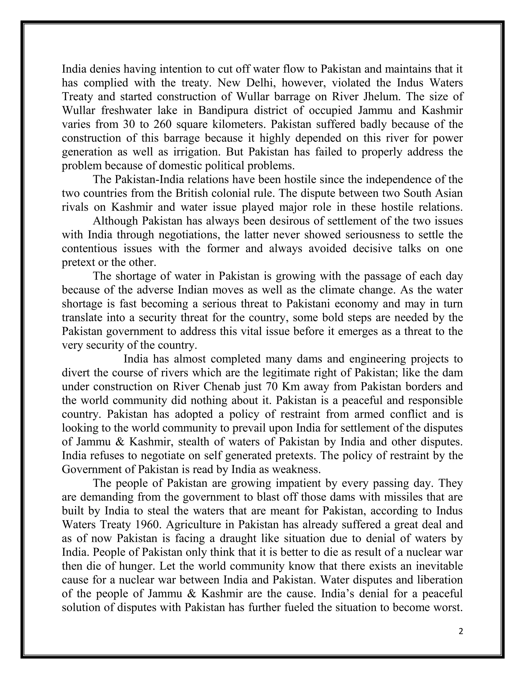 2
India denies having intention to cut off water flow to Pakistan and maintains that it
has complied with the treaty. New Delhi, however, violated the Indus Waters
Treaty and started construction of Wullar barrage on River Jhelum. The size of
Wullar freshwater lake in Bandipura district of occupied Jammu and Kashmir
varies from 30 to 260 square kilometers. Pakistan suffered badly because of the
construction of this barrage because it highly depended on this river for power
generation as well as irrigation. But Pakistan has failed to properly address the
problem because of domestic political problems.
The Pakistan-India relations have been hostile since the independence of the
two countries from the British colonial rule. The dispute between two South Asian
rivals on Kashmir and water issue played major role in these hostile relations.
Although Pakistan has always been desirous of settlement of the two issues
with India through negotiations, the latter never showed seriousness to settle the
contentious issues with the former and always avoided decisive talks on one
pretext or the other.
The shortage of water in Pakistan is growing with the passage of each day
because of the adverse Indian moves as well as the climate change. As the water
shortage is fast becoming a serious threat to Pakistani economy and may in turn
translate into a security threat for the country, some bold steps are needed by the
Pakistan government to address this vital issue before it emerges as a threat to the
very security of the country.
India has almost completed many dams and engineering projects to
divert the course of rivers which are the legitimate right of Pakistan; like the dam
under construction on River Chenab just 70 Km away from Pakistan borders and
the world community did nothing about it. Pakistan is a peaceful and responsible
country. Pakistan has adopted a policy of restraint from armed conflict and is
looking to the world community to prevail upon India for settlement of the disputes
of Jammu & Kashmir, stealth of waters of Pakistan by India and other disputes.
India refuses to negotiate on self generated pretexts. The policy of restraint by the
Government of Pakistan is read by India as weakness.
The people of Pakistan are growing impatient by every passing day. They
are demanding from the government to blast off those dams with missiles that are
built by India to steal the waters that are meant for Pakistan, according to Indus
Waters Treaty 1960. Agriculture in Pakistan has already suffered a great deal and
as of now Pakistan is facing a draught like situation due to denial of waters by
India. People of Pakistan only think that it is better to die as result of a nuclear war
then die of hunger. Let the world community know that there exists an inevitable
cause for a nuclear war between India and Pakistan. Water disputes and liberation
of the people of Jammu & Kashmir are the cause. India’s denial for a peaceful
solution of disputes with Pakistan has further fueled the situation to become worst.
 