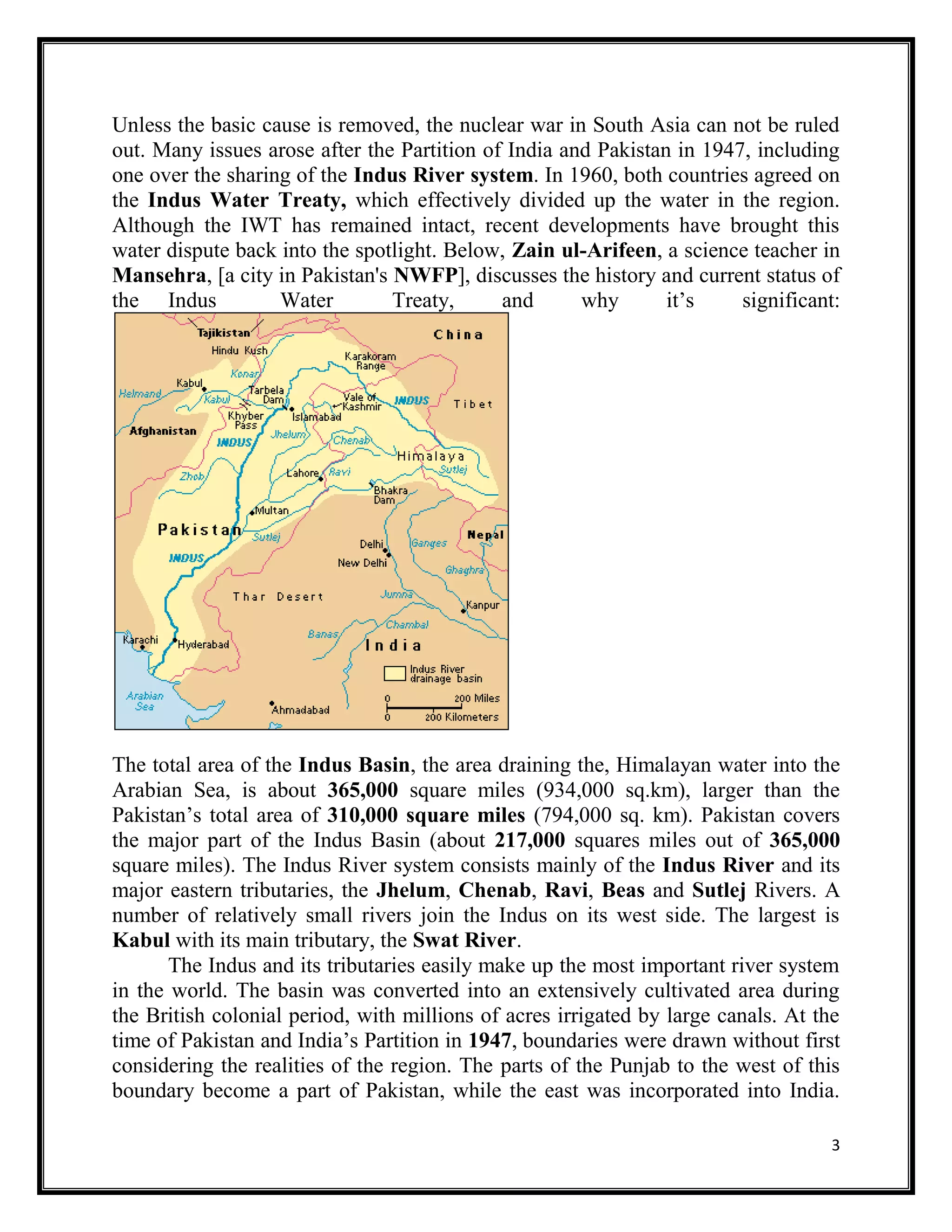 3
Unless the basic cause is removed, the nuclear war in South Asia can not be ruled
out. Many issues arose after the Partition of India and Pakistan in 1947, including
one over the sharing of the Indus River system. In 1960, both countries agreed on
the Indus Water Treaty, which effectively divided up the water in the region.
Although the IWT has remained intact, recent developments have brought this
water dispute back into the spotlight. Below, Zain ul-Arifeen, a science teacher in
Mansehra, [a city in Pakistan's NWFP], discusses the history and current status of
the Indus Water Treaty, and why it’s significant:
The total area of the Indus Basin, the area draining the, Himalayan water into the
Arabian Sea, is about 365,000 square miles (934,000 sq.km), larger than the
Pakistan’s total area of 310,000 square miles (794,000 sq. km). Pakistan covers
the major part of the Indus Basin (about 217,000 squares miles out of 365,000
square miles). The Indus River system consists mainly of the Indus River and its
major eastern tributaries, the Jhelum, Chenab, Ravi, Beas and Sutlej Rivers. A
number of relatively small rivers join the Indus on its west side. The largest is
Kabul with its main tributary, the Swat River.
The Indus and its tributaries easily make up the most important river system
in the world. The basin was converted into an extensively cultivated area during
the British colonial period, with millions of acres irrigated by large canals. At the
time of Pakistan and India’s Partition in 1947, boundaries were drawn without first
considering the realities of the region. The parts of the Punjab to the west of this
boundary become a part of Pakistan, while the east was incorporated into India.
 