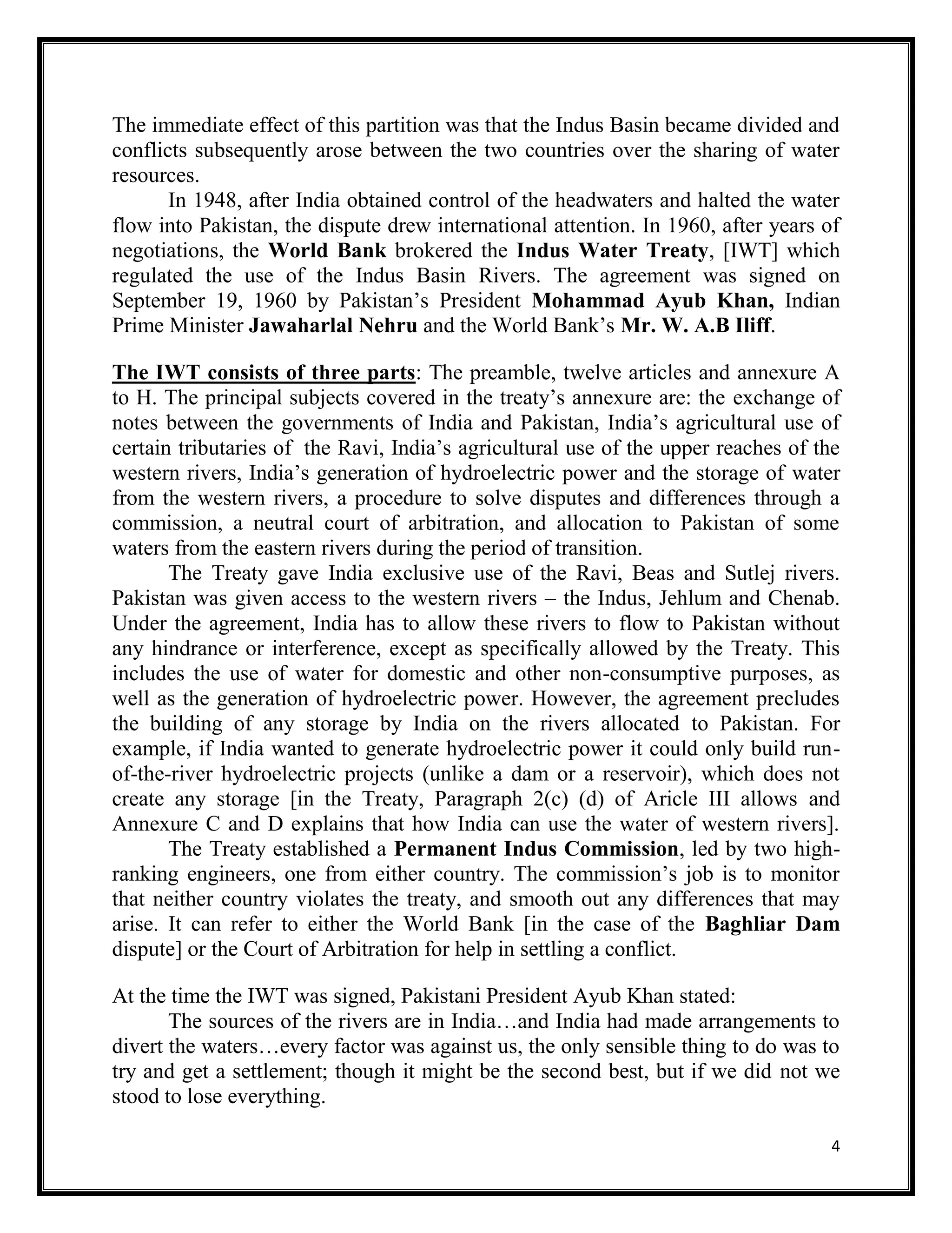4
The immediate effect of this partition was that the Indus Basin became divided and
conflicts subsequently arose between the two countries over the sharing of water
resources.
In 1948, after India obtained control of the headwaters and halted the water
flow into Pakistan, the dispute drew international attention. In 1960, after years of
negotiations, the World Bank brokered the Indus Water Treaty, [IWT] which
regulated the use of the Indus Basin Rivers. The agreement was signed on
September 19, 1960 by Pakistan’s President Mohammad Ayub Khan, Indian
Prime Minister Jawaharlal Nehru and the World Bank’s Mr. W. A.B Iliff.
The IWT consists of three parts: The preamble, twelve articles and annexure A
to H. The principal subjects covered in the treaty’s annexure are: the exchange of
notes between the governments of India and Pakistan, India’s agricultural use of
certain tributaries of the Ravi, India’s agricultural use of the upper reaches of the
western rivers, India’s generation of hydroelectric power and the storage of water
from the western rivers, a procedure to solve disputes and differences through a
commission, a neutral court of arbitration, and allocation to Pakistan of some
waters from the eastern rivers during the period of transition.
The Treaty gave India exclusive use of the Ravi, Beas and Sutlej rivers.
Pakistan was given access to the western rivers – the Indus, Jehlum and Chenab.
Under the agreement, India has to allow these rivers to flow to Pakistan without
any hindrance or interference, except as specifically allowed by the Treaty. This
includes the use of water for domestic and other non-consumptive purposes, as
well as the generation of hydroelectric power. However, the agreement precludes
the building of any storage by India on the rivers allocated to Pakistan. For
example, if India wanted to generate hydroelectric power it could only build run-
of-the-river hydroelectric projects (unlike a dam or a reservoir), which does not
create any storage [in the Treaty, Paragraph 2(c) (d) of Aricle III allows and
Annexure C and D explains that how India can use the water of western rivers].
The Treaty established a Permanent Indus Commission, led by two high-
ranking engineers, one from either country. The commission’s job is to monitor
that neither country violates the treaty, and smooth out any differences that may
arise. It can refer to either the World Bank [in the case of the Baghliar Dam
dispute] or the Court of Arbitration for help in settling a conflict.
At the time the IWT was signed, Pakistani President Ayub Khan stated:
The sources of the rivers are in India…and India had made arrangements to
divert the waters…every factor was against us, the only sensible thing to do was to
try and get a settlement; though it might be the second best, but if we did not we
stood to lose everything.
 