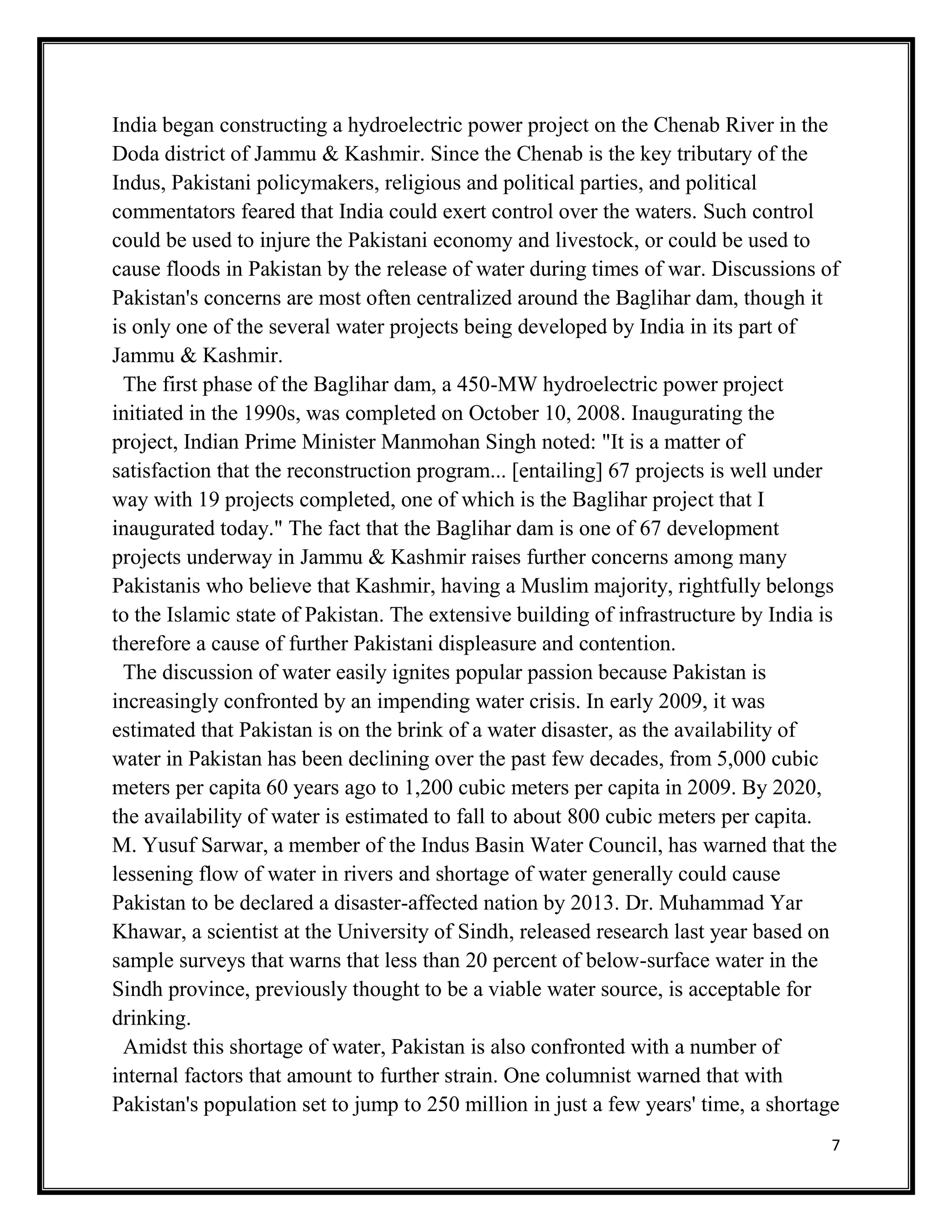 7
India began constructing a hydroelectric power project on the Chenab River in the
Doda district of Jammu & Kashmir. Since the Chenab is the key tributary of the
Indus, Pakistani policymakers, religious and political parties, and political
commentators feared that India could exert control over the waters. Such control
could be used to injure the Pakistani economy and livestock, or could be used to
cause floods in Pakistan by the release of water during times of war. Discussions of
Pakistan's concerns are most often centralized around the Baglihar dam, though it
is only one of the several water projects being developed by India in its part of
Jammu & Kashmir.
The first phase of the Baglihar dam, a 450-MW hydroelectric power project
initiated in the 1990s, was completed on October 10, 2008. Inaugurating the
project, Indian Prime Minister Manmohan Singh noted: "It is a matter of
satisfaction that the reconstruction program... [entailing] 67 projects is well under
way with 19 projects completed, one of which is the Baglihar project that I
inaugurated today." The fact that the Baglihar dam is one of 67 development
projects underway in Jammu & Kashmir raises further concerns among many
Pakistanis who believe that Kashmir, having a Muslim majority, rightfully belongs
to the Islamic state of Pakistan. The extensive building of infrastructure by India is
therefore a cause of further Pakistani displeasure and contention.
The discussion of water easily ignites popular passion because Pakistan is
increasingly confronted by an impending water crisis. In early 2009, it was
estimated that Pakistan is on the brink of a water disaster, as the availability of
water in Pakistan has been declining over the past few decades, from 5,000 cubic
meters per capita 60 years ago to 1,200 cubic meters per capita in 2009. By 2020,
the availability of water is estimated to fall to about 800 cubic meters per capita.
M. Yusuf Sarwar, a member of the Indus Basin Water Council, has warned that the
lessening flow of water in rivers and shortage of water generally could cause
Pakistan to be declared a disaster-affected nation by 2013. Dr. Muhammad Yar
Khawar, a scientist at the University of Sindh, released research last year based on
sample surveys that warns that less than 20 percent of below-surface water in the
Sindh province, previously thought to be a viable water source, is acceptable for
drinking.
Amidst this shortage of water, Pakistan is also confronted with a number of
internal factors that amount to further strain. One columnist warned that with
Pakistan's population set to jump to 250 million in just a few years' time, a shortage
 