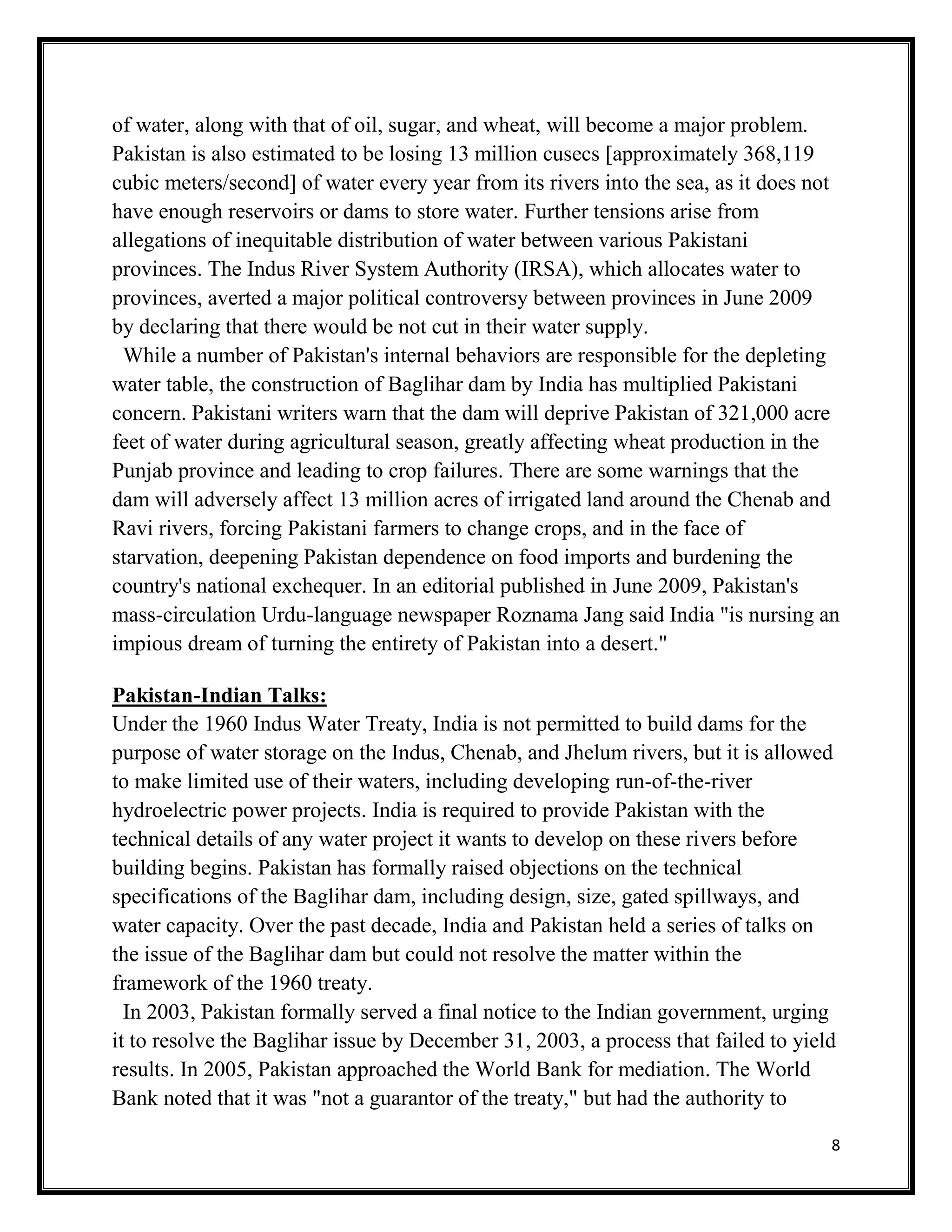 8
of water, along with that of oil, sugar, and wheat, will become a major problem.
Pakistan is also estimated to be losing 13 million cusecs [approximately 368,119
cubic meters/second] of water every year from its rivers into the sea, as it does not
have enough reservoirs or dams to store water. Further tensions arise from
allegations of inequitable distribution of water between various Pakistani
provinces. The Indus River System Authority (IRSA), which allocates water to
provinces, averted a major political controversy between provinces in June 2009
by declaring that there would be not cut in their water supply.
While a number of Pakistan's internal behaviors are responsible for the depleting
water table, the construction of Baglihar dam by India has multiplied Pakistani
concern. Pakistani writers warn that the dam will deprive Pakistan of 321,000 acre
feet of water during agricultural season, greatly affecting wheat production in the
Punjab province and leading to crop failures. There are some warnings that the
dam will adversely affect 13 million acres of irrigated land around the Chenab and
Ravi rivers, forcing Pakistani farmers to change crops, and in the face of
starvation, deepening Pakistan dependence on food imports and burdening the
country's national exchequer. In an editorial published in June 2009, Pakistan's
mass-circulation Urdu-language newspaper Roznama Jang said India "is nursing an
impious dream of turning the entirety of Pakistan into a desert."
Pakistan-Indian Talks:
Under the 1960 Indus Water Treaty, India is not permitted to build dams for the
purpose of water storage on the Indus, Chenab, and Jhelum rivers, but it is allowed
to make limited use of their waters, including developing run-of-the-river
hydroelectric power projects. India is required to provide Pakistan with the
technical details of any water project it wants to develop on these rivers before
building begins. Pakistan has formally raised objections on the technical
specifications of the Baglihar dam, including design, size, gated spillways, and
water capacity. Over the past decade, India and Pakistan held a series of talks on
the issue of the Baglihar dam but could not resolve the matter within the
framework of the 1960 treaty.
In 2003, Pakistan formally served a final notice to the Indian government, urging
it to resolve the Baglihar issue by December 31, 2003, a process that failed to yield
results. In 2005, Pakistan approached the World Bank for mediation. The World
Bank noted that it was "not a guarantor of the treaty," but had the authority to
 