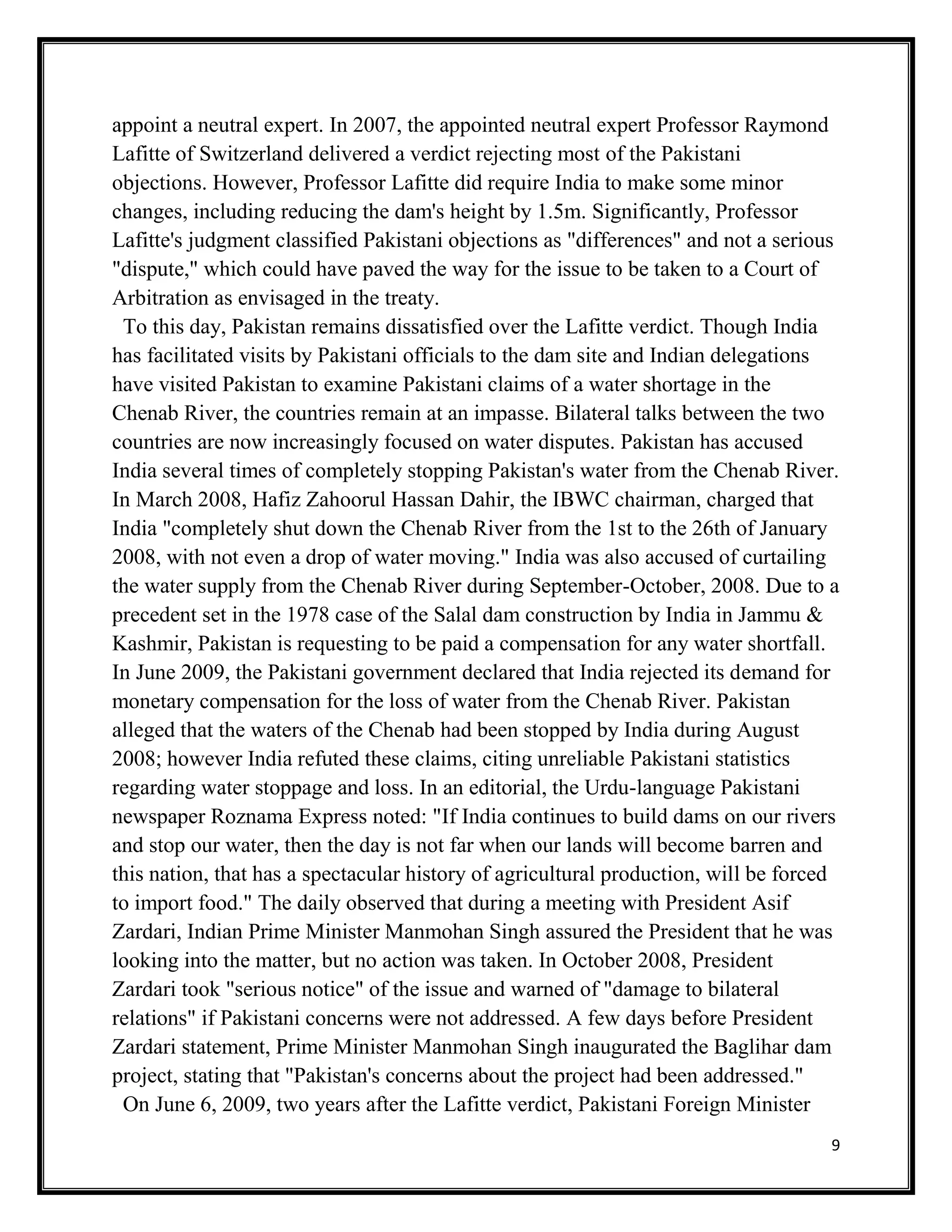 9
appoint a neutral expert. In 2007, the appointed neutral expert Professor Raymond
Lafitte of Switzerland delivered a verdict rejecting most of the Pakistani
objections. However, Professor Lafitte did require India to make some minor
changes, including reducing the dam's height by 1.5m. Significantly, Professor
Lafitte's judgment classified Pakistani objections as "differences" and not a serious
"dispute," which could have paved the way for the issue to be taken to a Court of
Arbitration as envisaged in the treaty.
To this day, Pakistan remains dissatisfied over the Lafitte verdict. Though India
has facilitated visits by Pakistani officials to the dam site and Indian delegations
have visited Pakistan to examine Pakistani claims of a water shortage in the
Chenab River, the countries remain at an impasse. Bilateral talks between the two
countries are now increasingly focused on water disputes. Pakistan has accused
India several times of completely stopping Pakistan's water from the Chenab River.
In March 2008, Hafiz Zahoorul Hassan Dahir, the IBWC chairman, charged that
India "completely shut down the Chenab River from the 1st to the 26th of January
2008, with not even a drop of water moving." India was also accused of curtailing
the water supply from the Chenab River during September-October, 2008. Due to a
precedent set in the 1978 case of the Salal dam construction by India in Jammu &
Kashmir, Pakistan is requesting to be paid a compensation for any water shortfall.
In June 2009, the Pakistani government declared that India rejected its demand for
monetary compensation for the loss of water from the Chenab River. Pakistan
alleged that the waters of the Chenab had been stopped by India during August
2008; however India refuted these claims, citing unreliable Pakistani statistics
regarding water stoppage and loss. In an editorial, the Urdu-language Pakistani
newspaper Roznama Express noted: "If India continues to build dams on our rivers
and stop our water, then the day is not far when our lands will become barren and
this nation, that has a spectacular history of agricultural production, will be forced
to import food." The daily observed that during a meeting with President Asif
Zardari, Indian Prime Minister Manmohan Singh assured the President that he was
looking into the matter, but no action was taken. In October 2008, President
Zardari took "serious notice" of the issue and warned of "damage to bilateral
relations" if Pakistani concerns were not addressed. A few days before President
Zardari statement, Prime Minister Manmohan Singh inaugurated the Baglihar dam
project, stating that "Pakistan's concerns about the project had been addressed."
On June 6, 2009, two years after the Lafitte verdict, Pakistani Foreign Minister
 