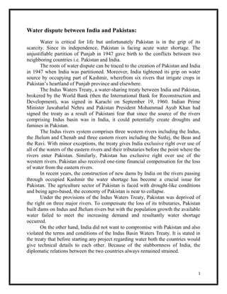 1
Water dispute between India and Pakistan:
Water is critical for life but unfortunately Pakistan is in the grip of its
scarcity. Since its independence, Pakistan is facing acute water shortage. The
unjustifiable partition of Punjab in 1947 gave birth to the conflicts between two
neighboring countries i.e. Pakistan and India.
The roots of water dispute can be traced to the creation of Pakistan and India
in 1947 when India was partitioned. Moreover, India tightened its grip on water
source by occupying part of Kashmir, wherefrom six rivers that irrigate crops in
Pakistan’s heartland of Punjab province and elsewhere.
The Indus Waters Treaty, a water-sharing treaty between India and Pakistan,
brokered by the World Bank (then the International Bank for Reconstruction and
Development), was signed in Karachi on September 19, 1960. Indian Prime
Minister Jawaharlal Nehru and Pakistan President Mohammad Ayub Khan had
signed the treaty as a result of Pakistani fear that since the source of the rivers
comprising Indus basin was in India, it could potentially create droughts and
famines in Pakistan.
The Indus rivers system comprises three western rivers including the Indus,
the Jhelum and Chenab and three eastern rivers including the Sutlej, the Beas and
the Ravi. With minor exceptions, the treaty gives India exclusive right over use of
all of the waters of the eastern rivers and their tributaries before the point where the
rivers enter Pakistan. Similarly, Pakistan has exclusive right over use of the
western rivers. Pakistan also received one-time financial compensation for the loss
of water from the eastern rivers.
In recent years, the construction of new dams by India on the rivers passing
through occupied Kashmir the water shortage has become a crucial issue for
Pakistan. The agriculture sector of Pakistan is faced with drought-like conditions
and being agro-based, the economy of Pakistan is near to collapse.
Under the provisions of the Indus Waters Treaty, Pakistan was deprived of
the right on three major rivers. To compensate the loss of its tributaries, Pakistan
built dams on Indus and Jhelum rivers but with the population growth the available
water failed to meet the increasing demand and resultantly water shortage
occurred.
On the other hand, India did not want to compromise with Pakistan and also
violated the terms and conditions of the Indus Basin Waters Treaty. It is stated in
the treaty that before starting any project regarding water both the countries would
give technical details to each other. Because of the stubbornness of India, the
diplomatic relations between the two countries always remained strained.
 