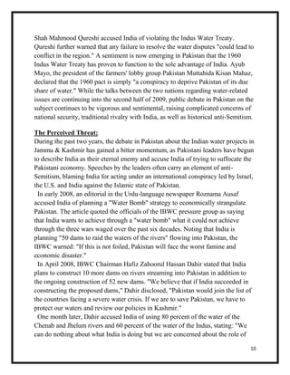 10
Shah Mahmood Qureshi accused India of violating the Indus Water Treaty.
Qureshi further warned that any failure to resolve the water disputes "could lead to
conflict in the region." A sentiment is now emerging in Pakistan that the 1960
Indus Water Treaty has proven to function to the sole advantage of India. Ayub
Mayo, the president of the farmers' lobby group Pakistan Muttahida Kisan Mahaz,
declared that the 1960 pact is simply "a conspiracy to deprive Pakistan of its due
share of water." While the talks between the two nations regarding water-related
issues are continuing into the second half of 2009, public debate in Pakistan on the
subject continues to be vigorous and sentimental, raising complicated concerns of
national security, traditional rivalry with India, as well as historical anti-Semitism.
The Perceived Threat:
During the past two years, the debate in Pakistan about the Indian water projects in
Jammu & Kashmir has gained a bitter momentum, as Pakistani leaders have begun
to describe India as their eternal enemy and accuse India of trying to suffocate the
Pakistani economy. Speeches by the leaders often carry an element of anti-
Semitism, blaming India for acting under an international conspiracy led by Israel,
the U.S. and India against the Islamic state of Pakistan.
In early 2008, an editorial in the Urdu-language newspaper Roznama Ausaf
accused India of planning a "Water Bomb" strategy to economically strangulate
Pakistan. The article quoted the officials of the IBWC pressure group as saying
that India wants to achieve through a "water bomb" what it could not achieve
through the three wars waged over the past six decades. Noting that India is
planning "50 dams to raid the waters of the rivers" flowing into Pakistan, the
IBWC warned: "If this is not foiled, Pakistan will face the worst famine and
economic disaster."
In April 2008, IBWC Chairman Hafiz Zahoorul Hassan Dahir stated that India
plans to construct 10 more dams on rivers streaming into Pakistan in addition to
the ongoing construction of 52 new dams. "We believe that if India succeeded in
constructing the proposed dams," Dahir disclosed, "Pakistan would join the list of
the countries facing a severe water crisis. If we are to save Pakistan, we have to
protect our waters and review our policies in Kashmir."
One month later, Dahir accused India of using 80 percent of the water of the
Chenab and Jhelum rivers and 60 percent of the water of the Indus, stating: "We
can do nothing about what India is doing but we are concerned about the role of
 