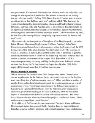 11
our government. If continued, this distribution of water would not only affect our
energy but also agricultural production. We wonder as to why we are leading
toward collective suicide." In May 2009, Dahir described "India's water terrorism
as a bigger threat than Talibani terrorism," and then added: "The day is not far
when circumstances like those in Somalia, Ethiopia and Chad will emerge inside
Pakistan... Between India and Pakistan, there is an extremely dreadful dispute. In
an aggressive manner, India has readied a weapon for use against Pakistan that is
more dangerous and destructive than an atomic bomb." Dahir warned that by 2012,
India will acquire the capability to completely stop the waters of the Jhelum and
the Chenab.
One month after the inauguration of first phase of the Baglihar project by Indian
Prime Minister Manmohan Singh, Jamaat Ali Shah, Pakistan's Indus Water
Commissioner and liaison between the countries within the framework of the 1960
treaty, warned that India plans to make Pakistan barren by 2014 by stopping its
water. At a seminar in Lahore, Shah contented that India is permitted to generate
electricity from the waters of the rivers but not to stop Pakistan's water as it has on
several occasions, most notably from August 19 to September 5, 2008, a
suspension presumably necessary to fill up the Baglihar dam. Pakistani leaders
estimate that during the 36 day hiatus from September-October 2008, India
deprived Pakistan of more than 1.2 million cusecs water.
Defense Security Concerns:
Within a week of the dam's October 2008 inauguration, Major General Athar
Abbas, a spokesman for the Pakistan Army, expressed concern over the Baglihar
dam, describing it as a "defense security concern." Abbas stated that a number of
canals, drains and artificial distributaries used for irrigation purposes are crucial
during times of war. The strategic importance of the Indian water projects in
Kashmir is so significant that officials from the Pakistani Army headquarters
attended a government meeting on the issue in February 2009 "to discuss the
impact of the said dams on Pakistan's water and defense interests... The armed
forces became alarmed when they learned the projects could wreak havoc... if the
said dams were to collapse or malfunction."
Retired General Zulfiqar Ali, former chairman of Pakistan's Water and Power
Development Authority expressed that by building dams on rivers in Kashmir,
India has achieved military, economic and political supremacy vis-a-vis Pakistan.
 