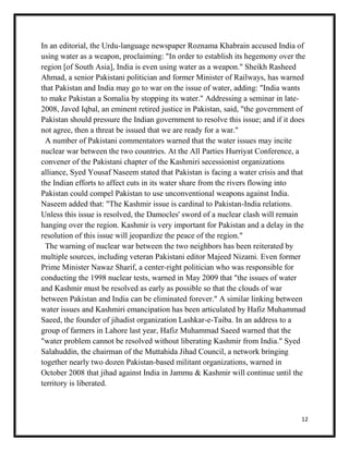 12
In an editorial, the Urdu-language newspaper Roznama Khabrain accused India of
using water as a weapon, proclaiming: "In order to establish its hegemony over the
region [of South Asia], India is even using water as a weapon." Sheikh Rasheed
Ahmad, a senior Pakistani politician and former Minister of Railways, has warned
that Pakistan and India may go to war on the issue of water, adding: "India wants
to make Pakistan a Somalia by stopping its water." Addressing a seminar in late-
2008, Javed Iqbal, an eminent retired justice in Pakistan, said, "the government of
Pakistan should pressure the Indian government to resolve this issue; and if it does
not agree, then a threat be issued that we are ready for a war."
A number of Pakistani commentators warned that the water issues may incite
nuclear war between the two countries. At the All Parties Hurriyat Conference, a
convener of the Pakistani chapter of the Kashmiri secessionist organizations
alliance, Syed Yousaf Naseem stated that Pakistan is facing a water crisis and that
the Indian efforts to affect cuts in its water share from the rivers flowing into
Pakistan could compel Pakistan to use unconventional weapons against India.
Naseem added that: "The Kashmir issue is cardinal to Pakistan-India relations.
Unless this issue is resolved, the Damocles' sword of a nuclear clash will remain
hanging over the region. Kashmir is very important for Pakistan and a delay in the
resolution of this issue will jeopardize the peace of the region."
The warning of nuclear war between the two neighbors has been reiterated by
multiple sources, including veteran Pakistani editor Majeed Nizami. Even former
Prime Minister Nawaz Sharif, a center-right politician who was responsible for
conducting the 1998 nuclear tests, warned in May 2009 that "the issues of water
and Kashmir must be resolved as early as possible so that the clouds of war
between Pakistan and India can be eliminated forever." A similar linking between
water issues and Kashmiri emancipation has been articulated by Hafiz Muhammad
Saeed, the founder of jihadist organization Lashkar-e-Taiba. In an address to a
group of farmers in Lahore last year, Hafiz Muhammad Saeed warned that the
"water problem cannot be resolved without liberating Kashmir from India." Syed
Salahuddin, the chairman of the Muttahida Jihad Council, a network bringing
together nearly two dozen Pakistan-based militant organizations, warned in
October 2008 that jihad against India in Jammu & Kashmir will continue until the
territory is liberated.
 