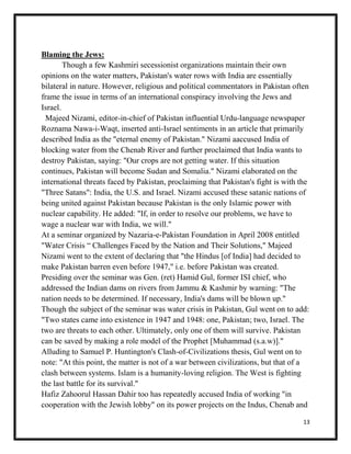 13
Blaming the Jews:
Though a few Kashmiri secessionist organizations maintain their own
opinions on the water matters, Pakistan's water rows with India are essentially
bilateral in nature. However, religious and political commentators in Pakistan often
frame the issue in terms of an international conspiracy involving the Jews and
Israel.
Majeed Nizami, editor-in-chief of Pakistan influential Urdu-language newspaper
Roznama Nawa-i-Waqt, inserted anti-Israel sentiments in an article that primarily
described India as the "eternal enemy of Pakistan." Nizami aaccused India of
blocking water from the Chenab River and further proclaimed that India wants to
destroy Pakistan, saying: "Our crops are not getting water. If this situation
continues, Pakistan will become Sudan and Somalia." Nizami elaborated on the
international threats faced by Pakistan, proclaiming that Pakistan's fight is with the
"Three Satans": India, the U.S. and Israel. Nizami accused these satanic nations of
being united against Pakistan because Pakistan is the only Islamic power with
nuclear capability. He added: "If, in order to resolve our problems, we have to
wage a nuclear war with India, we will."
At a seminar organized by Nazaria-e-Pakistan Foundation in April 2008 entitled
"Water Crisis “ Challenges Faced by the Nation and Their Solutions," Majeed
Nizami went to the extent of declaring that "the Hindus [of India] had decided to
make Pakistan barren even before 1947," i.e. before Pakistan was created.
Presiding over the seminar was Gen. (ret) Hamid Gul, former ISI chief, who
addressed the Indian dams on rivers from Jammu & Kashmir by warning: "The
nation needs to be determined. If necessary, India's dams will be blown up."
Though the subject of the seminar was water crisis in Pakistan, Gul went on to add:
"Two states came into existence in 1947 and 1948: one, Pakistan; two, Israel. The
two are threats to each other. Ultimately, only one of them will survive. Pakistan
can be saved by making a role model of the Prophet [Muhammad (s.a.w)]."
Alluding to Samuel P. Huntington's Clash-of-Civilizations thesis, Gul went on to
note: "At this point, the matter is not of a war between civilizations, but that of a
clash between systems. Islam is a humanity-loving religion. The West is fighting
the last battle for its survival."
Hafiz Zahoorul Hassan Dahir too has repeatedly accused India of working "in
cooperation with the Jewish lobby" on its power projects on the Indus, Chenab and
 