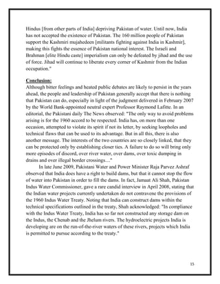 15
Hindus [from other parts of India] depriving Pakistan of water. Until now, India
has not accepted the existence of Pakistan. The 160 million people of Pakistan
support the Kashmiri mujahedeen [militants fighting against India in Kashmir],
making this fights the essence of Pakistan national interest. The Israeli and
Brahman [elite Hindu caste] imperialism can only be defeated by jihad and the use
of force. Jihad will continue to liberate every corner of Kashmir from the Indian
occupation."
Conclusion:
Although bitter feelings and heated public debates are likely to persist in the years
ahead, the people and leadership of Pakistan generally accept that there is nothing
that Pakistan can do, especially in light of the judgment delivered in February 2007
by the World Bank-appointed neutral expert Professor Raymond Lafitte. In an
editorial, the Pakistani daily The News observed: "The only way to avoid problems
arising is for the 1960 accord to be respected. India has, on more than one
occasion, attempted to violate its spirit if not its letter, by seeking loopholes and
technical flaws that can be used to its advantage. But in all this, there is also
another message. The interests of the two countries are so closely linked, that they
can be protected only by establishing closer ties. A failure to do so will bring only
more episodes of discord, over river water, over dams, over toxic dumping in
drains and over illegal border crossings...."
In late June 2009, Pakistani Water and Power Minister Raja Parvez Ashraf
observed that India does have a right to build dams, but that it cannot stop the flow
of water into Pakistan in order to fill the dams. In fact, Jamaat Ali Shah, Pakistan
Indus Water Commissioner, gave a rare candid interview in April 2008, stating that
the Indian water projects currently undertaken do not contravene the provisions of
the 1960 Indus Water Treaty. Noting that India can construct dams within the
technical specifications outlined in the treaty, Shah acknowledged: "In compliance
with the Indus Water Treaty, India has so far not constructed any storage dam on
the Indus, the Chenab and the Jhelum rivers. The hydroelectric projects India is
developing are on the run-of-the-river waters of these rivers, projects which India
is permitted to pursue according to the treaty."
 