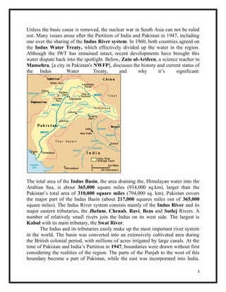 3
Unless the basic cause is removed, the nuclear war in South Asia can not be ruled
out. Many issues arose after the Partition of India and Pakistan in 1947, including
one over the sharing of the Indus River system. In 1960, both countries agreed on
the Indus Water Treaty, which effectively divided up the water in the region.
Although the IWT has remained intact, recent developments have brought this
water dispute back into the spotlight. Below, Zain ul-Arifeen, a science teacher in
Mansehra, [a city in Pakistan's NWFP], discusses the history and current status of
the Indus Water Treaty, and why it’s significant:
The total area of the Indus Basin, the area draining the, Himalayan water into the
Arabian Sea, is about 365,000 square miles (934,000 sq.km), larger than the
Pakistan’s total area of 310,000 square miles (794,000 sq. km). Pakistan covers
the major part of the Indus Basin (about 217,000 squares miles out of 365,000
square miles). The Indus River system consists mainly of the Indus River and its
major eastern tributaries, the Jhelum, Chenab, Ravi, Beas and Sutlej Rivers. A
number of relatively small rivers join the Indus on its west side. The largest is
Kabul with its main tributary, the Swat River.
The Indus and its tributaries easily make up the most important river system
in the world. The basin was converted into an extensively cultivated area during
the British colonial period, with millions of acres irrigated by large canals. At the
time of Pakistan and India’s Partition in 1947, boundaries were drawn without first
considering the realities of the region. The parts of the Punjab to the west of this
boundary become a part of Pakistan, while the east was incorporated into India.
 