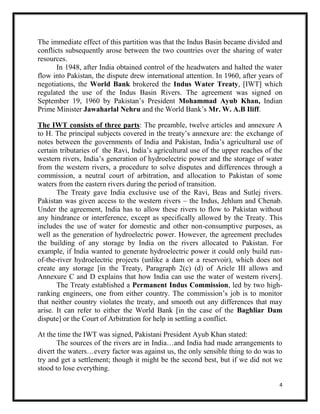 4
The immediate effect of this partition was that the Indus Basin became divided and
conflicts subsequently arose between the two countries over the sharing of water
resources.
In 1948, after India obtained control of the headwaters and halted the water
flow into Pakistan, the dispute drew international attention. In 1960, after years of
negotiations, the World Bank brokered the Indus Water Treaty, [IWT] which
regulated the use of the Indus Basin Rivers. The agreement was signed on
September 19, 1960 by Pakistan’s President Mohammad Ayub Khan, Indian
Prime Minister Jawaharlal Nehru and the World Bank’s Mr. W. A.B Iliff.
The IWT consists of three parts: The preamble, twelve articles and annexure A
to H. The principal subjects covered in the treaty’s annexure are: the exchange of
notes between the governments of India and Pakistan, India’s agricultural use of
certain tributaries of the Ravi, India’s agricultural use of the upper reaches of the
western rivers, India’s generation of hydroelectric power and the storage of water
from the western rivers, a procedure to solve disputes and differences through a
commission, a neutral court of arbitration, and allocation to Pakistan of some
waters from the eastern rivers during the period of transition.
The Treaty gave India exclusive use of the Ravi, Beas and Sutlej rivers.
Pakistan was given access to the western rivers – the Indus, Jehlum and Chenab.
Under the agreement, India has to allow these rivers to flow to Pakistan without
any hindrance or interference, except as specifically allowed by the Treaty. This
includes the use of water for domestic and other non-consumptive purposes, as
well as the generation of hydroelectric power. However, the agreement precludes
the building of any storage by India on the rivers allocated to Pakistan. For
example, if India wanted to generate hydroelectric power it could only build run-
of-the-river hydroelectric projects (unlike a dam or a reservoir), which does not
create any storage [in the Treaty, Paragraph 2(c) (d) of Aricle III allows and
Annexure C and D explains that how India can use the water of western rivers].
The Treaty established a Permanent Indus Commission, led by two high-
ranking engineers, one from either country. The commission’s job is to monitor
that neither country violates the treaty, and smooth out any differences that may
arise. It can refer to either the World Bank [in the case of the Baghliar Dam
dispute] or the Court of Arbitration for help in settling a conflict.
At the time the IWT was signed, Pakistani President Ayub Khan stated:
The sources of the rivers are in India…and India had made arrangements to
divert the waters…every factor was against us, the only sensible thing to do was to
try and get a settlement; though it might be the second best, but if we did not we
stood to lose everything.
 