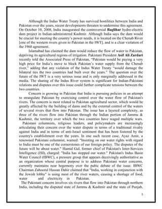 5
Although the Indus Water Treaty has survived hostilities between India and
Pakistan over the years, recent developments threaten to undermine this agreement.
On October 10, 2008, India inaugurated the controversial Baglihar hydro-electric
dam project in Indian-administered Kashmir. Although India says the dam would
be crucial for meeting the country’s power needs, it is located on the Chenab River
[one of the western rivers given to Pakistan in the IWT], and is a clear violation of
the 1960 agreement.
Islamabad has claimed the dam would reduce the flow of water to Pakistan,
depriving its agricultural regions of irrigation. Pakistani President Asif Ali Zardari
recently told the Associated Press of Pakistan, “Pakistan would be paying a very
high price for India’s move to block Pakistan’s water supply from the Chenab
river,” adding that any violation of the Indus Water Treaty “would damage the
bilateral ties the two countries had built over the years.” The question over the
future of the IWT is a very serious issue and is only marginally addressed in the
media. The sharing of the Indus River system is significant for Indian-Pakistani
relations and disputes over this issue could further complicate tensions between the
two countries.
Concern is growing in Pakistan that India is pursuing policies in an attempt
to strangulate Pakistan by exercising control over the water flow of Pakistan's
rivers. The concern is most related to Pakistan agricultural sector, which would be
greatly affected by the building of dams and by the external control of the waters
of several rivers that flow into Pakistan. The issue has a layered complexity, as
three of the rivers flow into Pakistan through the Indian portion of Jammu &
Kashmir, the territory over which the two countries have waged multiple wars.
Pakistani columnists, religious leaders, and policymakers are increasingly
articulating their concern over the water dispute in terms of a traditional rivalry
against India and in terms of anti-Israel sentiment that has been fostered by the
country's establishment over the years. In one such recent case, Ayaz Amir, a
renowned Pakistani columnist, warned: "Insisting on our water rights with regard
to India must be one of the cornerstones of our foreign policy. The disputes of the
future will be about water." Hamid Gul, former chief of Pakistan's Inter-Services
Intelligence (ISI), charged: "India has stopped our water." Pakistan's Indus Basin
Water Council (IBWC), a pressure group that appears deceivingly authoritative as
an organization whose central purpose is to address Pakistani water concerns,
currently maintains near hegemony over the pubic debate of the issue. IBWC
Chairman Zahoorul Hassan Dahir claimed that "India, working in conjunction with
the Jewish lobby" is using most of the river waters, causing a shortage of food,
water and electricity in Pakistan.
The Pakistani concern involves six rivers that flow into Pakistan through northern
India, including the disputed state of Jammu & Kashmir and the state of Punjab,
 
