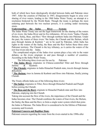 6
both of which have been ideologically divided between India and Pakistan since
1947. After the creation of Pakistan in 1947, disagreements began to arise over
sharing of river waters, leading to the 1960 Indus Water Treaty, an attempt at a
resolution brokered by the World Bank. Though the treaty is perhaps the most
enduring pact between the two nuclear powers, it is coming under increasing
strain.
Understanding the Indus River System:
The Indus Water Treaty sets out the legal framework for the sharing of the waters
of six rivers: the Indus River and its five tributaries. All six rivers “Indus, Chenab,
Jhelum, Sutlej, Beas, and Ravi “flow through northern India into Pakistan. Under
the pact, the waters of three rivers “the Indus, the Chenab and the Jhelum, which
pass through Jammu & Kashmir “ are to be used by Pakistan, while India has
rights to the waters of the Sutlej, the Beas and the Ravi before these three enter
Pakistani territory. The Chenab is the key tributary, as it carries the waters of the
rest four rivers into the Indus.
The complicated origins of the Indus river system plays a key role in the water
debates, as the rivers originate in and pass through a number of countries.
According to the Indus Water Treaty,
The following three rivers are for use by Pakistan:
* The Indus River: originates in Chinese-controlled Tibet and flows through
Jammu & Kashmir.
* The Chenab: originates in India Himachal Pradesh state, travels through Jammu
&Kashmir.
* The Jhelum: rises in Jammu & Kashmir and flows into Pakistan, finally joining
Chenab.
The Treaty affords India use of the following three rivers:
* The Sutlej: originates in Tibet, flows through Himachal Pradesh and Punjab
before joining the Chenab.
* The Beas and the Ravi: originate in Himachal Pradesh state and flow into
Pakistan, emptying into the Chenab.
Taking into account the flow of the rivers, the importance of the Chenab and the
Indus becomes clear. The Chenab combines the waters of four rivers, the Jhelum,
the Sutlej, the Beas and the Ravi, to form a single water system which then joins
the Indus in Pakistan. The Indus River is considered to be the lifeline of Pakistani
economy and livestock.
Pakistani Concern and Baglihar Dam:
Pakistani concern regarding the water from the rivers started in the 1990s after
 