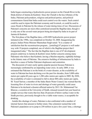 7
India began constructing a hydroelectric power project on the Chenab River in the
Doda district of Jammu & Kashmir. Since the Chenab is the key tributary of the
Indus, Pakistani policymakers, religious and political parties, and political
commentators feared that India could exert control over the waters. Such control
could be used to injure the Pakistani economy and livestock, or could be used to
cause floods in Pakistan by the release of water during times of war. Discussions of
Pakistan's concerns are most often centralized around the Baglihar dam, though it
is only one of the several water projects being developed by India in its part of
Jammu & Kashmir.
The first phase of the Baglihar dam, a 450-MW hydroelectric power project
initiated in the 1990s, was completed on October 10, 2008. Inaugurating the
project, Indian Prime Minister Manmohan Singh noted: "It is a matter of
satisfaction that the reconstruction program... [entailing] 67 projects is well under
way with 19 projects completed, one of which is the Baglihar project that I
inaugurated today." The fact that the Baglihar dam is one of 67 development
projects underway in Jammu & Kashmir raises further concerns among many
Pakistanis who believe that Kashmir, having a Muslim majority, rightfully belongs
to the Islamic state of Pakistan. The extensive building of infrastructure by India is
therefore a cause of further Pakistani displeasure and contention.
The discussion of water easily ignites popular passion because Pakistan is
increasingly confronted by an impending water crisis. In early 2009, it was
estimated that Pakistan is on the brink of a water disaster, as the availability of
water in Pakistan has been declining over the past few decades, from 5,000 cubic
meters per capita 60 years ago to 1,200 cubic meters per capita in 2009. By 2020,
the availability of water is estimated to fall to about 800 cubic meters per capita.
M. Yusuf Sarwar, a member of the Indus Basin Water Council, has warned that the
lessening flow of water in rivers and shortage of water generally could cause
Pakistan to be declared a disaster-affected nation by 2013. Dr. Muhammad Yar
Khawar, a scientist at the University of Sindh, released research last year based on
sample surveys that warns that less than 20 percent of below-surface water in the
Sindh province, previously thought to be a viable water source, is acceptable for
drinking.
Amidst this shortage of water, Pakistan is also confronted with a number of
internal factors that amount to further strain. One columnist warned that with
Pakistan's population set to jump to 250 million in just a few years' time, a shortage
 