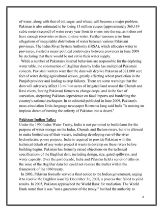 8
of water, along with that of oil, sugar, and wheat, will become a major problem.
Pakistan is also estimated to be losing 13 million cusecs [approximately 368,119
cubic meters/second] of water every year from its rivers into the sea, as it does not
have enough reservoirs or dams to store water. Further tensions arise from
allegations of inequitable distribution of water between various Pakistani
provinces. The Indus River System Authority (IRSA), which allocates water to
provinces, averted a major political controversy between provinces in June 2009
by declaring that there would be not cut in their water supply.
While a number of Pakistan's internal behaviors are responsible for the depleting
water table, the construction of Baglihar dam by India has multiplied Pakistani
concern. Pakistani writers warn that the dam will deprive Pakistan of 321,000 acre
feet of water during agricultural season, greatly affecting wheat production in the
Punjab province and leading to crop failures. There are some warnings that the
dam will adversely affect 13 million acres of irrigated land around the Chenab and
Ravi rivers, forcing Pakistani farmers to change crops, and in the face of
starvation, deepening Pakistan dependence on food imports and burdening the
country's national exchequer. In an editorial published in June 2009, Pakistan's
mass-circulation Urdu-language newspaper Roznama Jang said India "is nursing an
impious dream of turning the entirety of Pakistan into a desert."
Pakistan-Indian Talks:
Under the 1960 Indus Water Treaty, India is not permitted to build dams for the
purpose of water storage on the Indus, Chenab, and Jhelum rivers, but it is allowed
to make limited use of their waters, including developing run-of-the-river
hydroelectric power projects. India is required to provide Pakistan with the
technical details of any water project it wants to develop on these rivers before
building begins. Pakistan has formally raised objections on the technical
specifications of the Baglihar dam, including design, size, gated spillways, and
water capacity. Over the past decade, India and Pakistan held a series of talks on
the issue of the Baglihar dam but could not resolve the matter within the
framework of the 1960 treaty.
In 2003, Pakistan formally served a final notice to the Indian government, urging
it to resolve the Baglihar issue by December 31, 2003, a process that failed to yield
results. In 2005, Pakistan approached the World Bank for mediation. The World
Bank noted that it was "not a guarantor of the treaty," but had the authority to
 