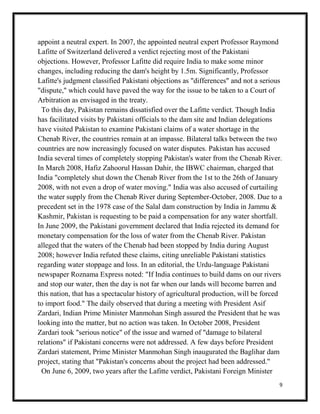 9
appoint a neutral expert. In 2007, the appointed neutral expert Professor Raymond
Lafitte of Switzerland delivered a verdict rejecting most of the Pakistani
objections. However, Professor Lafitte did require India to make some minor
changes, including reducing the dam's height by 1.5m. Significantly, Professor
Lafitte's judgment classified Pakistani objections as "differences" and not a serious
"dispute," which could have paved the way for the issue to be taken to a Court of
Arbitration as envisaged in the treaty.
To this day, Pakistan remains dissatisfied over the Lafitte verdict. Though India
has facilitated visits by Pakistani officials to the dam site and Indian delegations
have visited Pakistan to examine Pakistani claims of a water shortage in the
Chenab River, the countries remain at an impasse. Bilateral talks between the two
countries are now increasingly focused on water disputes. Pakistan has accused
India several times of completely stopping Pakistan's water from the Chenab River.
In March 2008, Hafiz Zahoorul Hassan Dahir, the IBWC chairman, charged that
India "completely shut down the Chenab River from the 1st to the 26th of January
2008, with not even a drop of water moving." India was also accused of curtailing
the water supply from the Chenab River during September-October, 2008. Due to a
precedent set in the 1978 case of the Salal dam construction by India in Jammu &
Kashmir, Pakistan is requesting to be paid a compensation for any water shortfall.
In June 2009, the Pakistani government declared that India rejected its demand for
monetary compensation for the loss of water from the Chenab River. Pakistan
alleged that the waters of the Chenab had been stopped by India during August
2008; however India refuted these claims, citing unreliable Pakistani statistics
regarding water stoppage and loss. In an editorial, the Urdu-language Pakistani
newspaper Roznama Express noted: "If India continues to build dams on our rivers
and stop our water, then the day is not far when our lands will become barren and
this nation, that has a spectacular history of agricultural production, will be forced
to import food." The daily observed that during a meeting with President Asif
Zardari, Indian Prime Minister Manmohan Singh assured the President that he was
looking into the matter, but no action was taken. In October 2008, President
Zardari took "serious notice" of the issue and warned of "damage to bilateral
relations" if Pakistani concerns were not addressed. A few days before President
Zardari statement, Prime Minister Manmohan Singh inaugurated the Baglihar dam
project, stating that "Pakistan's concerns about the project had been addressed."
On June 6, 2009, two years after the Lafitte verdict, Pakistani Foreign Minister
 
