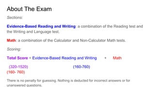 About The Exam
Sections:
Evidence-Based Reading and Writing: a combination of the Reading test and
the Writing and Language test.
Math: a combination of the Calculator and Non-Calculator Math tests.
Scoring:
Total Score = Evidence-Based Reading and Writing + Math
(320-1520) (160-760)
(160- 760)
There is no penalty for guessing. Nothing is deducted for incorrect answers or for
unanswered questions.
 