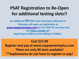 An additional 90 PSAT tests have been obtained so Parkview will open up registration at www.mypaymentsplus.com for the PSAT for one day only on Friday, October 3rd beginning at 6:00 am and ending at 3:00pm. 
Cost $15.00 
Register and pay at www.mypaymentsplus.com 
There are only 90 tests available! 
**Sophomores do not have to register or pay! 
PSAT Registration to Re-Open for additional testing slots!! 
