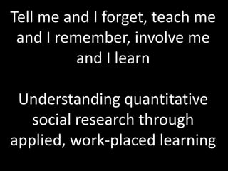 Tell me and I forget, teach me
and I remember, involve me
and I learn
Understanding quantitative
social research through
applied, work-placed learning
 