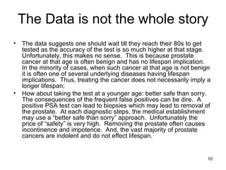 The Data is not the whole story The data suggests one should wait till they reach their 80s to get tested as the accuracy of the test is so much higher at that stage.  Unfortunately, this makes no sense.  This is because prostate cancer at that age is often benign and has no lifespan implication.  In the minority of cases, when such cancer at that age is not benign it is often one of several underlying diseases having lifespan implications.  Thus, treating the cancer does not necessarily imply a longer lifespan; How about taking the test at a younger age: better safe than sorry. The consequences of the frequent false positives can be dire.  A positive PSA test can lead to biopsies which may lead to removal of the prostate.  At each diagnostic steps, the medical establishment may use a “better safe than sorry” approach.  Unfortunately the price of “safety” is very high.  Removing the prostate often causes incontinence and impotence.  And, the vast majority of prostate cancers are indolent and do not effect lifespan.  