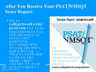 After You Receive Your PSAT/NMSQT Score Report: Go to  collegeboard.com/ psatextra  for free explanations for the answers to every test question, including why wrong answers were wrong. (You’ll need the code on the upper right corner of your score report.) 