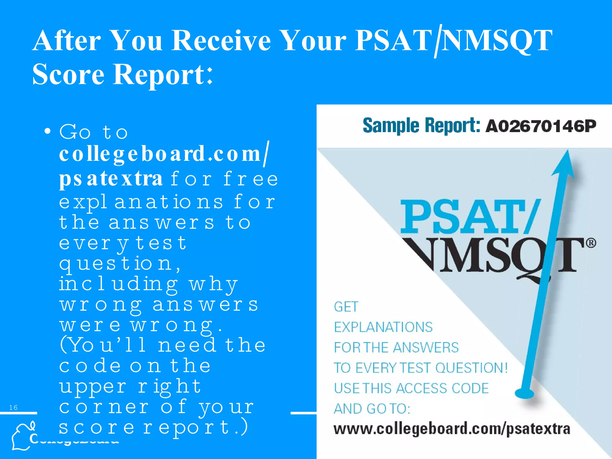 After You Receive Your PSAT/NMSQT Score Report: Go to  collegeboard.com/ psatextra  for free explanations for the answers to every test question, including why wrong answers were wrong. (You’ll need the code on the upper right corner of your score report.) 