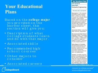 Your Educational Plans Based on the  college major  you provided on the answer sheet, this section will give you: Description of what college students learn and do with that major. Associated skills Recommended high school courses Other majors to consider Associated careers 