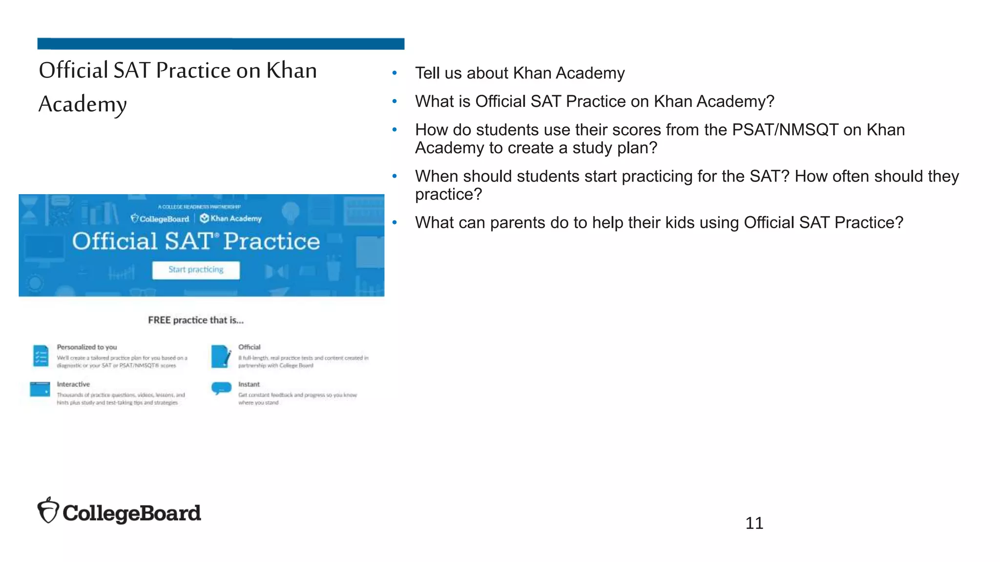 • Tell us about Khan Academy
• What is Official SAT Practice on Khan Academy?
• How do students use their scores from the PSAT/NMSQT on Khan
Academy to create a study plan?
• When should students start practicing for the SAT? How often should they
practice?
• What can parents do to help their kids using Official SAT Practice?
11
OfficialSAT Practiceon Khan
Academy
 