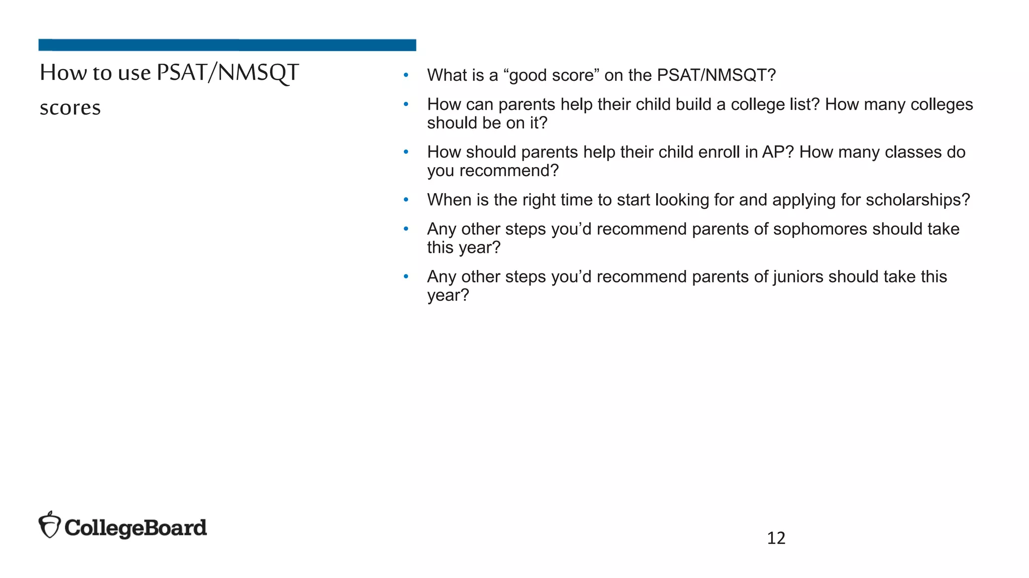 • What is a “good score” on the PSAT/NMSQT?
• How can parents help their child build a college list? How many colleges
should be on it?
• How should parents help their child enroll in AP? How many classes do
you recommend?
• When is the right time to start looking for and applying for scholarships?
• Any other steps you’d recommend parents of sophomores should take
this year?
• Any other steps you’d recommend parents of juniors should take this
year?
12
How touse PSAT/NMSQT
scores
 
