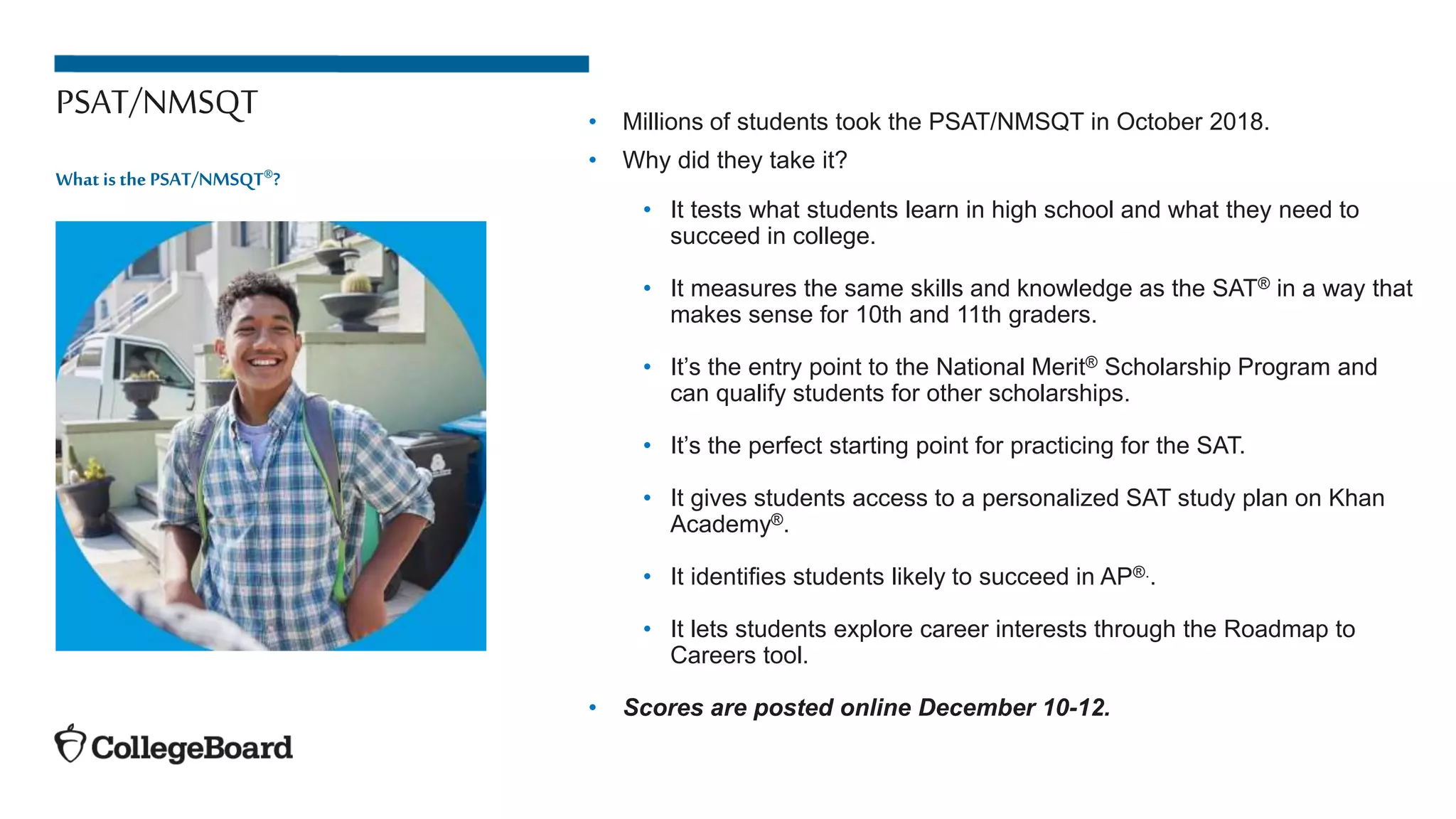 PSAT/NMSQT • Millions of students took the PSAT/NMSQT in October 2018.
• Why did they take it?
• It tests what students learn in high school and what they need to
succeed in college.
• It measures the same skills and knowledge as the SAT® in a way that
makes sense for 10th and 11th graders.
• It’s the entry point to the National Merit® Scholarship Program and
can qualify students for other scholarships.
• It’s the perfect starting point for practicing for the SAT.
• It gives students access to a personalized SAT study plan on Khan
Academy®.
• It identifies students likely to succeed in AP®..
• It lets students explore career interests through the Roadmap to
Careers tool.
• Scores are posted online December 10-12.
What is the PSAT/NMSQT®?
 
