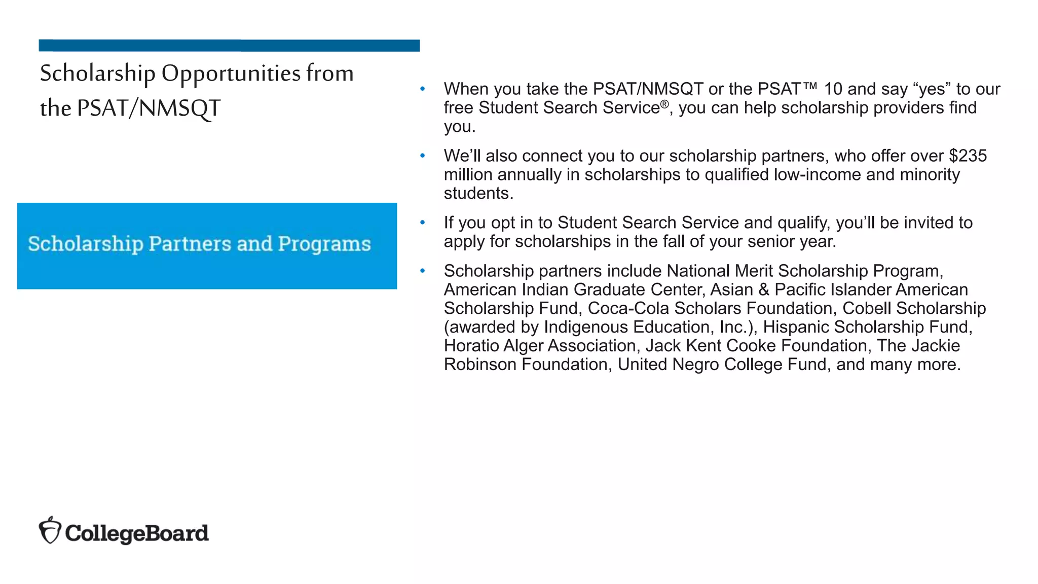 Scholarship Opportunities from
thePSAT/NMSQT
• When you take the PSAT/NMSQT or the PSAT™ 10 and say “yes” to our
free Student Search Service®, you can help scholarship providers find
you.
• We’ll also connect you to our scholarship partners, who offer over $235
million annually in scholarships to qualified low-income and minority
students.
• If you opt in to Student Search Service and qualify, you’ll be invited to
apply for scholarships in the fall of your senior year.
• Scholarship partners include National Merit Scholarship Program,
American Indian Graduate Center, Asian & Pacific Islander American
Scholarship Fund, Coca-Cola Scholars Foundation, Cobell Scholarship
(awarded by Indigenous Education, Inc.), Hispanic Scholarship Fund,
Horatio Alger Association, Jack Kent Cooke Foundation, The Jackie
Robinson Foundation, United Negro College Fund, and many more.
 
