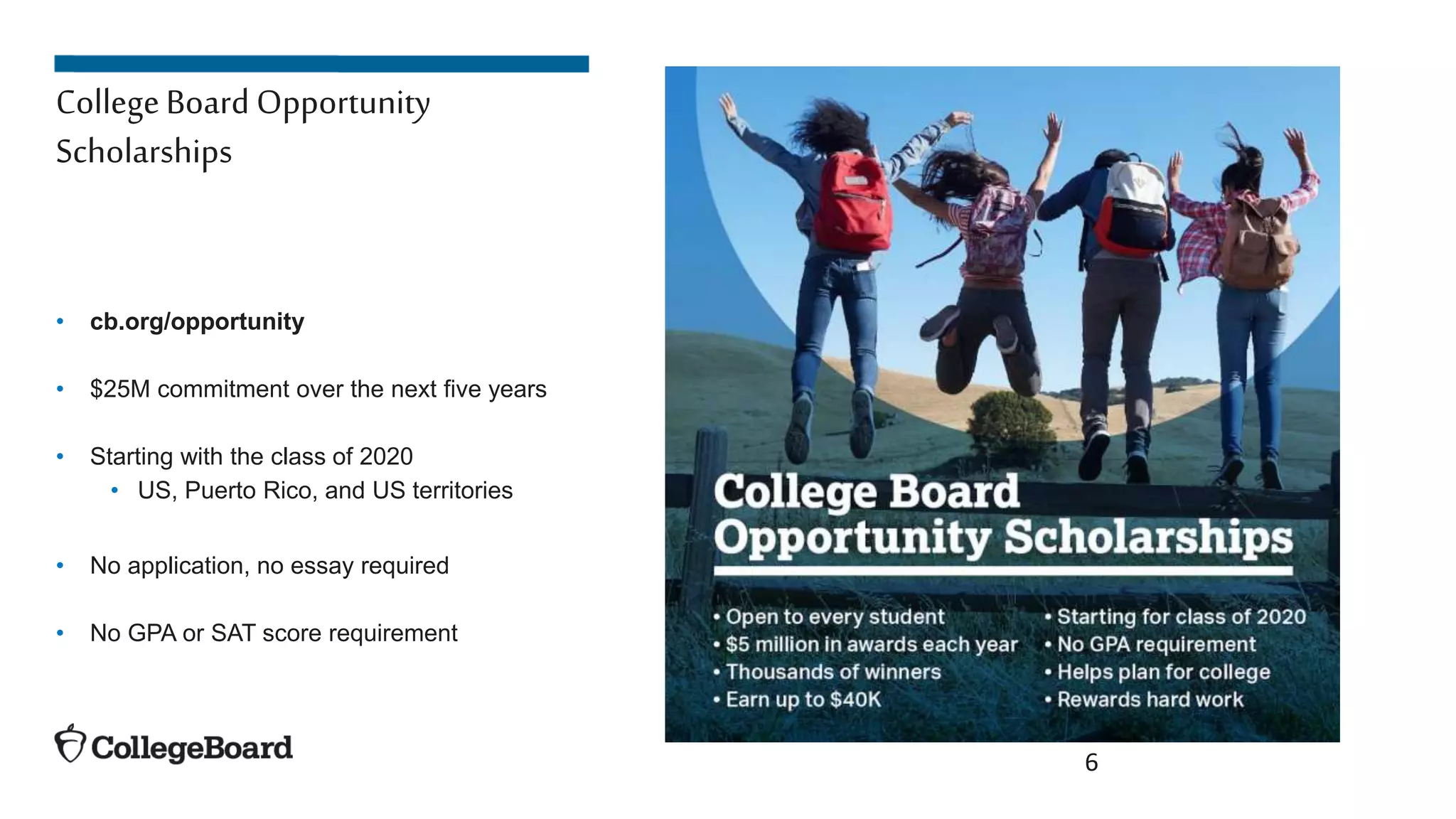 6
CollegeBoard Opportunity
Scholarships
• cb.org/opportunity
• $25M commitment over the next five years
• Starting with the class of 2020
• US, Puerto Rico, and US territories
• No application, no essay required
• No GPA or SAT score requirement
 