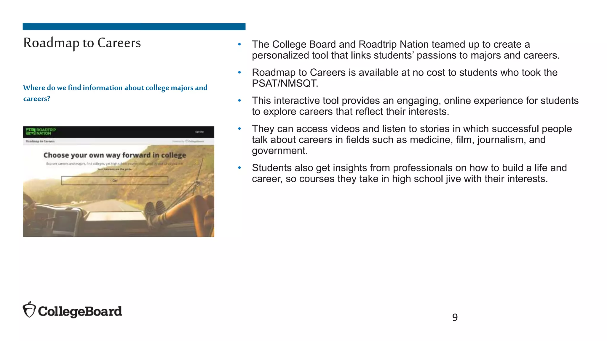 • The College Board and Roadtrip Nation teamed up to create a
personalized tool that links students’ passions to majors and careers.
• Roadmap to Careers is available at no cost to students who took the
PSAT/NMSQT.
• This interactive tool provides an engaging, online experience for students
to explore careers that reflect their interests.
• They can access videos and listen to stories in which successful people
talk about careers in fields such as medicine, film, journalism, and
government.
• Students also get insights from professionals on how to build a life and
career, so courses they take in high school jive with their interests.
9
Where dowe findinformation about collegemajors and
careers?
Roadmapto Careers
 