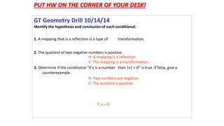 PUT HW ON THE CORNER OF YOUR DESK! 
GT Geometry Drill 10/14/14 
Identify the hypothesis and conclusion of each conditional. 
1. A mapping that is a reflection is a type of transformation. 
2. The quotient of two negative numbers is positive. 
3. Determine if the conditional “If x is a number then |x| > 0” is true. If false, give a 
counterexample. 
H: A mapping is a reflection. 
C: The mapping is a transformation. 
H: Two numbers are negative. 
C: The quotient is positive. 
F; x = 0. 
 