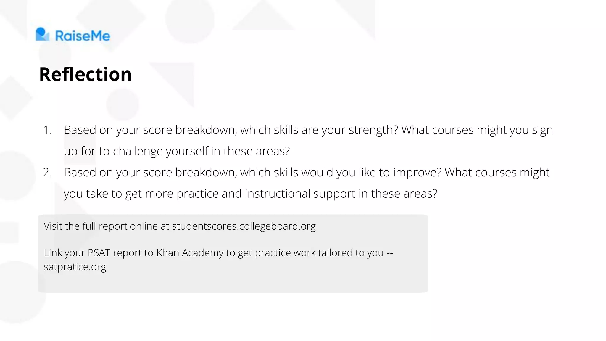 1. Based on your score breakdown, which skills are your strength? What courses might you sign
up for to challenge yourself in these areas?
2. Based on your score breakdown, which skills would you like to improve? What courses might
you take to get more practice and instructional support in these areas?
Reflection
Visit the full report online at studentscores.collegeboard.org
Link your PSAT report to Khan Academy to get practice work tailored to you --
satpratice.org
 